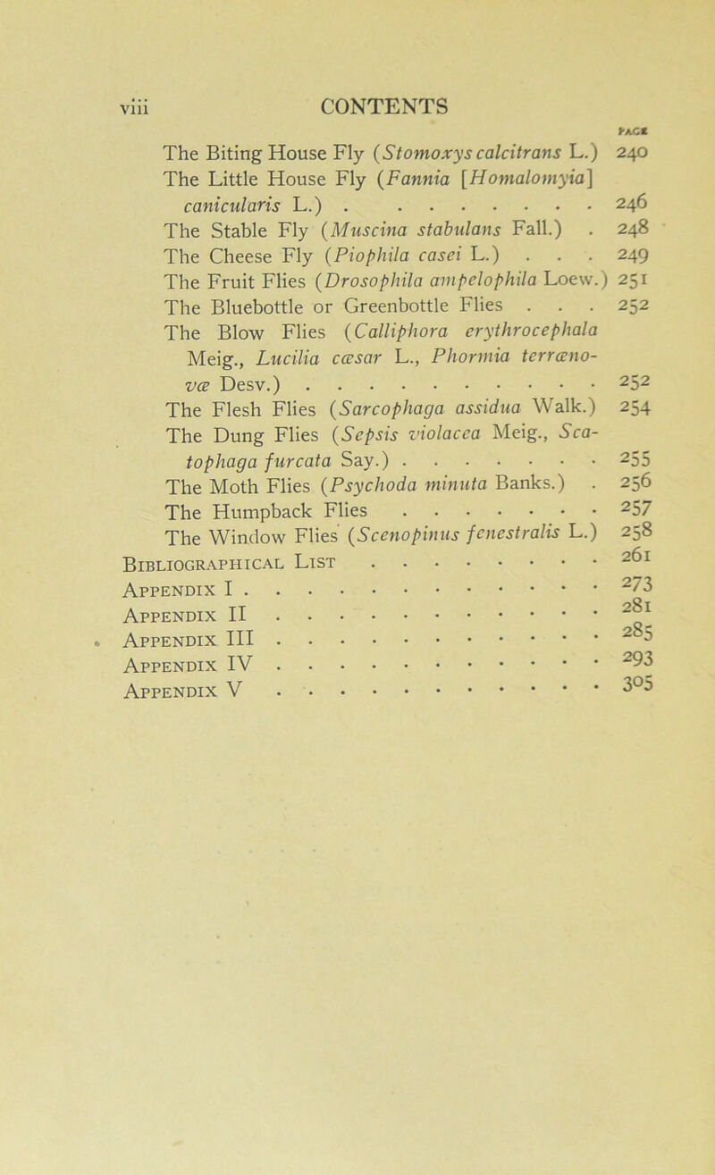 The Biting House Fly {Stomoxys calcitrans L.) The Little House Fly {Fannia [Homalomyia] canicularis L.) . The Stable Fly {Muscina stabulans Fall.) The Cheese Fly (Piophila casei L.) The Fruit Flies (Drosophila ampelophila Loew.) The Bluebottle or Greenbottle Flies . The Blow Flies (Calliphora erythrocephala Meig., Lucilia casar L., Pliormia terranio- V(E Desv.) The Flesh Flies (Sarcophaga assidua Walk.) The Dung Flies (Sepsis violacea Meig., Sca- tophaga furcata Say.) The Moth Flies (Psychoda minuta Banks.) The Humpback Flies The Window Flies (Scenopinus fcnestralis L.) Bibliogr.\phical List Appendix I Appendix II Appendix HI Appendix IV Appendix V FaCC 240 246 248 249 251 252 252 254 255 256 257 258 261 273 281 285 293 305