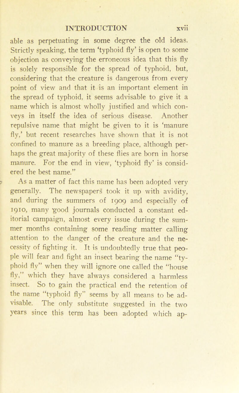 able as perpetuating in some degree the old ideas. Strictly speaking, the term ‘typhoid fly’ is open to some objection as conveying the erroneous idea that this fly is solely responsible for the spread of typhoid, but, considering that the creature is dangerous from every point of view and that it is an important element in the spread of typhoid, it seems advisable to give it a name which is almost wholly justified and which con- veys in itself the idea of serious disease. Another repulsive name that might be given to it is ‘manure fly,’ but recent researches have shown that it is not confined to manure as a breeding place, although per- haps the great majority of these flies are born in horse manure. For the end in view, ‘typhoid fly’ is consid- ered the best name.” As a matter of fact this name has been adopted very generally. The newspapers took it up with avidity, and during the summers of 1909 and especially of 1910, many good journals conducted a constant ed- itorial campaign, almost every issue during the sum- mer months containing some reading matter calling attention to the danger of the creature and the ne- cessity of fighting it. It is undoubtedly true that peo- ple will fear and fight an insect bearing the name “ty- phoid fly” when they will ignore one called the “house fly,” which they have always considered a harmless insect. So to gain the practical end the retention of the name “typhoid fly” seems by all means to be ad- visable. The only substitute suggested in the two years since this term has been adopted which ap-