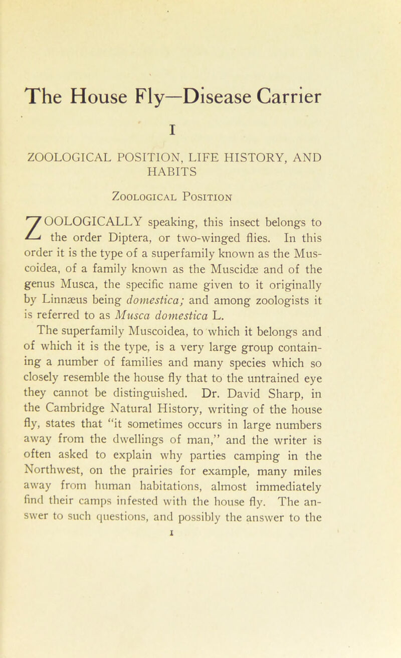 I ZOOLOGICAL POSITION, LIFE HISTORY, AND HABITS Zoological Position ZOOLOGICALLY speaking, this insect belongs to the order Diptera, or two-winged flies. In this order it is the type of a superfamily known as the Mus- coidea, of a family known as the Muscidse and of the genus Musca, the specific name given to it originally by Linnaeus being domestica; and among zoologists it is referred to as Musca domestica L. The superfamily Muscoidea, to which it belongs and of which it is the type, is a very large group contain- ing a number of families and many species which so closely resemble the house fly that to the untrained eye they cannot be distinguished. Dr. David Sharp, in the Cambridge Natural History, writing of the house fly, states that “it sometimes occurs in large numbers away from the dwellings of man,” and the writer is often asked to explain why parties camping in the Northwest, on the prairies for example, many miles away from human habitations, almost immediately find their camps infested with the house fly. The an- swer to such questions, and possibly the answer to the