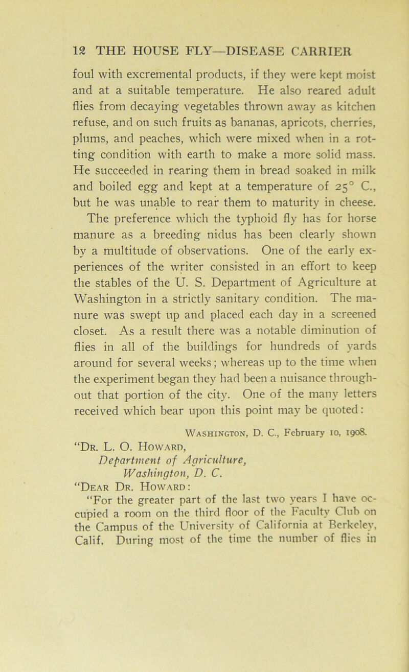 foul with excremental products, if they were kept moist and at a suitable temperature. He also reared adult flies from decaying vegetables thrown away as kitchen refuse, and on such fruits as bananas, apricots, cherries, plums, and peaches, which were mixed when in a rot- ting condition with earth to make a more solid mass. He succeeded in rearing them in bread soaked in milk and boiled egg and kept at a temperature of 25° C., but he was unable to rear them to maturity in cheese. The preference which the typhoid fly has for horse manure as a breeding nidus has been clearly shown by a multitude of observations. One of the early ex- periences of the writer consisted in an effort to keep the stables of the U. S. Department of Agriculture at Washington in a strictly sanitary condition. The ma- nure was swept up and placed each day in a screened closet. As a result there was a notable diminution of flies in all of the buildings for hundreds of yards around for several weeks; whereas up to the time when the experiment began they had been a nuisance through- out that portion of the city. One of the many letters received which bear upon this point may be quoted: Washington, D. C, February 10, 1908. “Dr. L. O. Howard, Department of Agriculture, Washington, D. C. “Dear Dr. Howard: “For the greater part of the last two years I have oc- cupied a room on the third floor of the Faculty Club on the Campus of the University of California at Berkeley, Calif. During most of the time the number of flies in