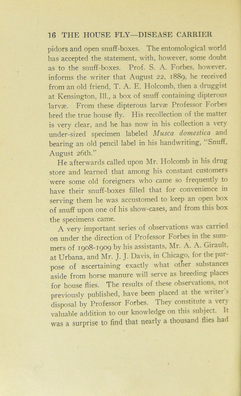 pidors and open snuff-boxes. The entomological world has accepted the statement, with, however, some doubt as to the snuff-boxes. Prof. S. A. Forbes, however, informs the writer that August 22, 1889, he received from an old friend, T. A. E. Holcomb, then a druggist at Kensington, III, a box of snuff containing dipterous larvfe. From these dipterous larvae Professor Forbes bred the true house fly. His recollection of the matter is very clear, and he has now in his collection a very under-sized specimen labeled Musca domestica and bearing an old pencil label in his handwriting. Snuff, August 26th.” He afterwards called upon Mr. Holcomb in his drug store and learned that among his constant customers were some old foreigners who came so frequently to have their snuff-boxes filled that for convenience in serving them he was accustomed to keep an open box of snuff upon one of his show-cases, and from this box the specimens came. A very important series of observations was carried on under the direction of Professor Forbes in the sum- mers of 1908-1909 by his assistants, Mr. A. A. Girault. at Urbana, and Mr. J. J. Davis, in Chicago, for the pur- pose of ascertaining exactly what otfier substances aside from horse manure will serve as breeding places for house flies. The results of these observations, not previously published, have been placed at the writer's disposal by Professor Forbes. They constitute a very valuable addition to our knowledge on this subject. It was a surprise to find that nearly a thousand flies had