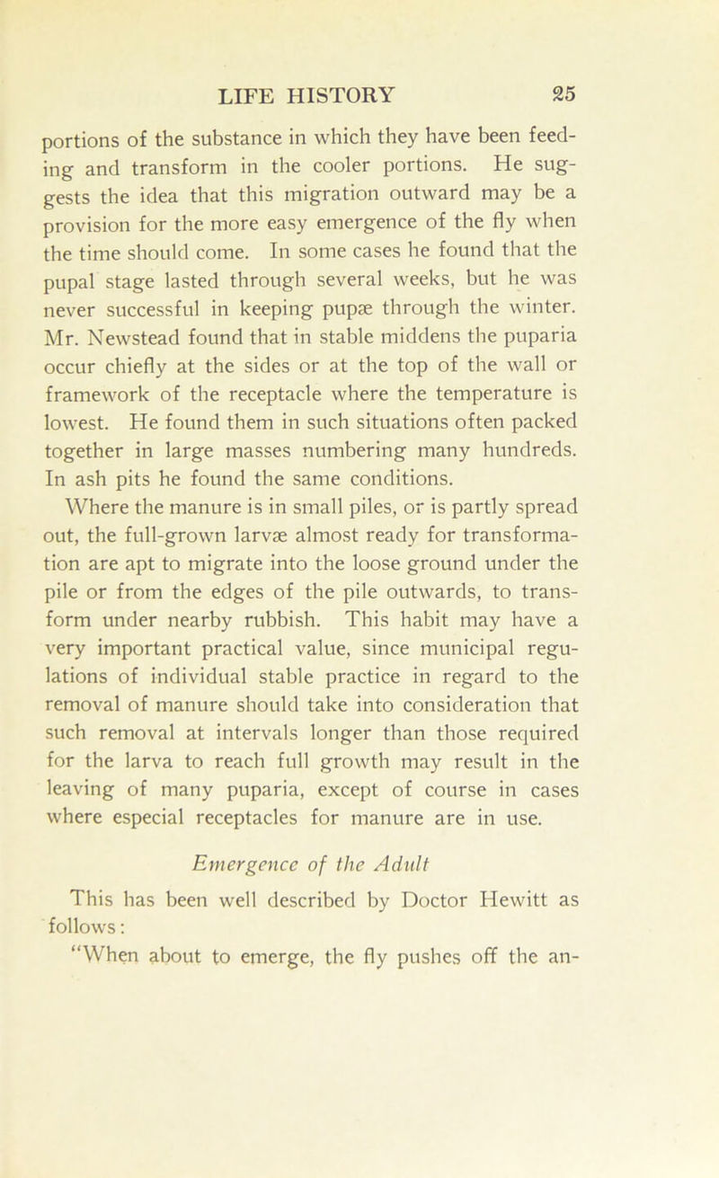 portions of the substance in which they have been feed- ing and transform in the cooler portions. He sug- gests the idea that this migration outward may be a provision for the more easy emergence of the fly when the time should come. In some cases he found that the pupal stage lasted through several weeks, but he was never successful in keeping pupse through the winter. Mr. Newstead found that in stable middens the puparia occur chiefly at the sides or at the top of the wall or framework of the receptacle where the temperature is lowest. He found them in such situations often packed together in large masses numbering many hundreds. In ash pits he found the same conditions. Where the manure is in small piles, or is partly spread out, the full-grown larvae almost ready for transforma- tion are apt to migrate into the loose ground under the pile or from the edges of the pile outwards, to trans- form under nearby rubbish. This habit may have a very important practical value, since municipal regu- lations of individual stable practice in regard to the removal of manure should take into consideration that such removal at intervals longer than those required for the larva to reach full growth may result in the leaving of many puparia, except of course in cases where especial receptacles for manure are in use. Emergence of the Adult This has been well described by Doctor Hewitt as follows: “When about to emerge, the fly pushes off the an-