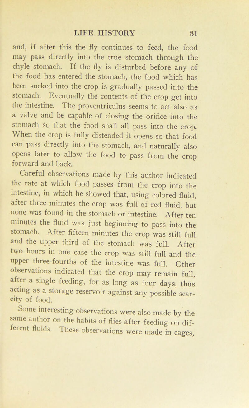 and, if after this the fly continues to feed, the food may pass directly into the true stomach through the chyle stomach. If the fly is disturbed before any of the food has entered the stomach, the food which has been sucked into the crop is gradually passed into the stomach. Eventually the contents of the crop get into the intestine. The proventriculus seems to act also as a valve and be capable of closing the orifice into the stomach so that the food shall all pass into the crop. When the crop is fully distended it opens so that food can pass directly into the stomach, and naturally also opens later to allow the food to pass from the crop forward and back. Careful observations made by this author indicated the rate at which food passes from the crop into the intestine, in which he showed that, using colored fluid, after three minutes the crop was full of red fluid, but none was found in the stomach or intestine. After ten minutes the fluid was just beginning to pass into the stomach. After fifteen minutes the crop was still full and the upper third of the stomach was full. After two hours in one case the crop was still full and the upper three-fourths of the intestine was full. Other observations indicated that the crop may remain full, after a single feeding, for as long as four days, thus acting as a storage reservoir against any possible scar- city of food. Some interesting observations were also made by the same author on the habits of flies after feeding on dif- ferent fluids. These observations were made in cages,