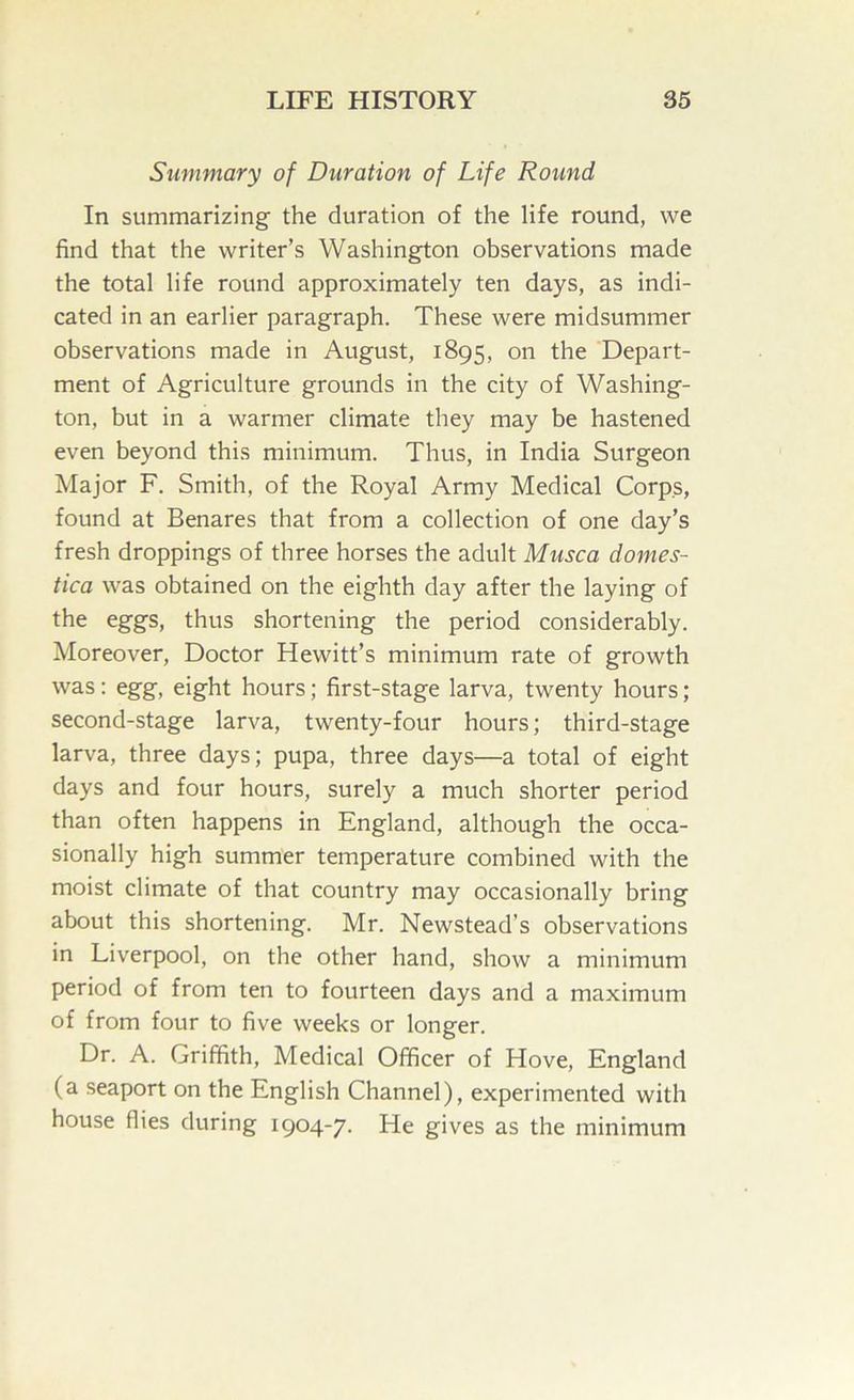 Summary of Duration of Life Round In summarizing the duration of the life round, we find that the writer’s Washington observations made the total life round approximately ten days, as indi- cated in an earlier paragraph. These were midsummer observations made in August, 1895, on the Depart- ment of Agriculture grounds in the city of Washing- ton, but in a warmer climate they may be hastened even beyond this minimum. Thus, in India Surgeon Major F. Smith, of the Royal Army Medical Corps, found at Benares that from a collection of one day’s fresh droppings of three horses the adult Musca domes- tica was obtained on the eighth day after the laying of the eggs, thus shortening the period considerably. Moreover, Doctor Hewitt’s minimum rate of growth was; egg, eight hours; first-stage larva, twenty hours; second-stage larva, twenty-four hours; third-stage larva, three days; pupa, three days—a total of eight days and four hours, surely a much shorter period than often happens in England, although the occa- sionally high summer temperature combined with the moist climate of that country may occasionally bring about this shortening. Mr. Newstead’s observations in Liverpool, on the other hand, show a minimum period of from ten to fourteen days and a maximum of from four to five weeks or longer. Dr. A. Griffith, Medical Officer of Hove, England (a seaport on the English Channel), experimented with house flies during 1904-7. He gives as the minimum