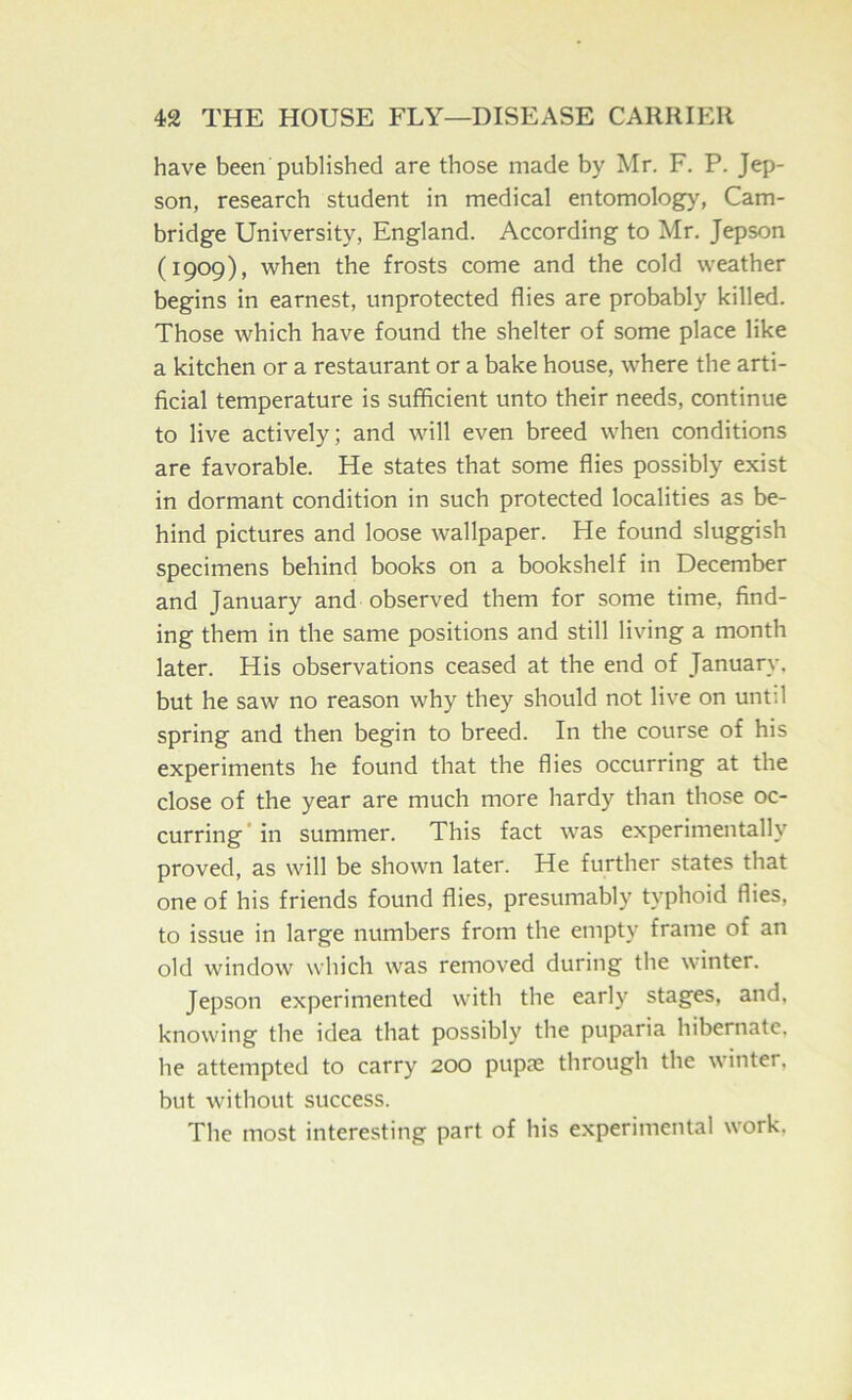 have been published are those made by Mr. F. P. Jep- son, research student in medical entomology, Cam- bridge University, England. According to Mr. Jepson (1909), when the frosts come and the cold weather begins in earnest, unprotected flies are probably killed. Those which have found the shelter of some place like a kitchen or a restaurant or a bake house, where the arti- ficial temperature is sufficient unto their needs, continue to live actively; and will even breed when conditions are favorable. He states that some flies possibly exist in dormant condition in such protected localities as be- hind pictures and loose wallpaper. He found sluggish specimens behind books on a bookshelf in December and January and observed them for some time, find- ing them in the same positions and still living a month later. His observations ceased at the end of January, but he saw no reason why they should not live on until spring and then begin to breed. In the course of his experiments he found that the flies occurring at the close of the year are much more hardy than those oc- curring’in summer. This fact was experimentally proved, as will be shown later. He further states that one of his friends found flies, presumably typhoid flies, to issue in large numbers from the empty frame of an old window which was removed during the winter. Jepson experimented with the early stages, and, knowing the idea that possibly the puparia hibernate, he attempted to carry 200 pupae through the winter, but without success. The most interesting part of his experimental work.