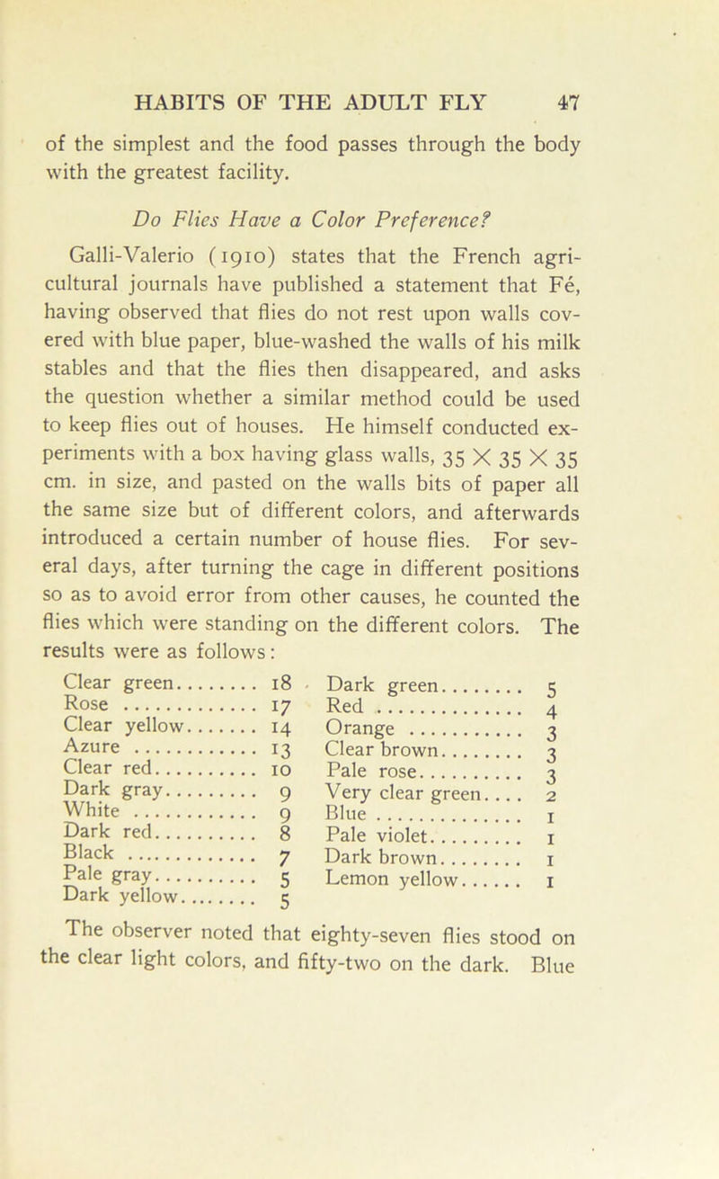 of the simplest and the food passes through the body with the greatest facility. Do Flies Have a Color Preference? Galli-Valerio (1910) states that the French agri- cultural journals have published a statement that Fe, having observed that flies do not rest upon walls cov- ered with blue paper, blue-washed the walls of his milk stables and that the flies then disappeared, and asks the question whether a similar method could be used to keep flies out of houses. He himself conducted ex- periments with a box having glass walls, 35 X 35 X 35 cm. in size, and pasted on the walls bits of paper all the same size but of different colors, and afterwards introduced a certain number of house flies. For sev- eral days, after turning the cage in different positions so as to avoid error from other causes, he counted the flies which were standing on the different colors. The results were as follows: Llear green 18 Rose 17 Clear yellow 14 Azure 13 Clear red 10 Dark gray 9 White 9 Dark red 8 Black 7 Pale gray 5 Dark yellow 5 The observer noted that the clear light colors, and f Dark green 5 Red 4 Orange 3 Clear brown 3 Pale rose i Very clear green. ... 2 Blue I Pale violet i Dark brown i Lemon yellow i eighty-seven flies stood on fty-two on the dark. Blue