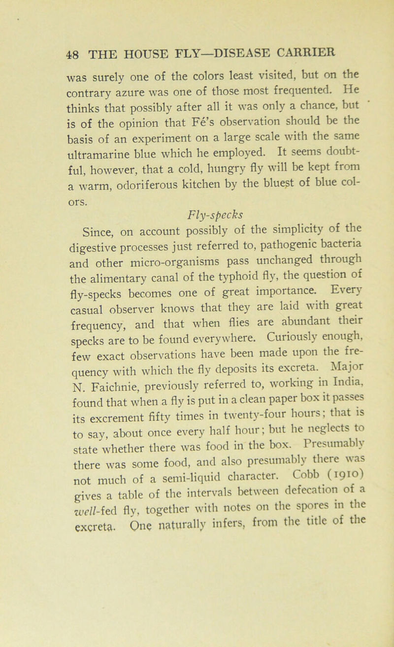 was surely one of the colors least visited, but on the contrary azure was one of those most frequented. He thinks that possibly after all it was only a chance, but is of the opinion that Fe’s observation should be the basis of an experiment on a large scale with the same ultramarine blue which he employed. It seems doubt- ful, however, that a cold, hungry fly will be kept from a warm, odoriferous kitchen by the bluest of blue col- ors. Fly-specks Since, on account possibly of the simplicity of the digestive processes just referred to, pathogenic bacteria and other micro-organisms pass unchanged through the alimentary canal of the typhoid fly, the question of fly-specks becomes one of great importance. Ever} casual observer knows that they are laid with great frequency, and that when flies are abundant their specks are to be found everywdiere. Curiously enough, few exact observations have been made upon the fre- quency wdth which the fly deposits its excreta.^ Major N. Faichnie, previously referred to, w^orking in India, found that wdien a fly is put in a clean paper box it passes its excrement fifty times in twenty-four hours; that is to say, about once every half hour; but he neglects to state whether there w^as food in the box. Presumably there was some food, and also presumably there was not much of a semi-liquid character. Cobb (1910) gives a table of the intervals between defecation of a zvell-ied fly, together wdth notes on the spores in the excreta. On? naturally infers, from the title of the