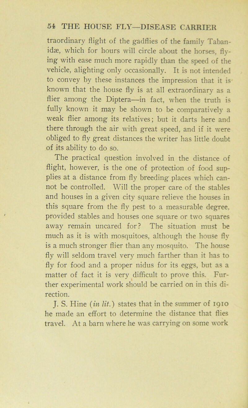 traordinary flight of the gadflies of the family Taban- idse, which for hours will circle about the horses, fly- ing with ease much more rapidly than the speed of the vehicle, alighting only occasionally. It is not intended to convey by these instances the impression that it is- known that the house fly is at all extraordinary as a flier among the Diptera—in fact, when the truth is fully known it may be shown to be comparatively a weak flier among its relatives; but it darts here and there through the air with great speed, and if it were obliged to fly great distances the writer has little doubt of its ability to do so. The practical question involved in the distance of flight, however, is the one of protection of food sup- plies at a distance from fly breeding places which can- not be controlled. Will the proper care of the stables and houses in a given city square relieve the houses in this square from the fly pest to a measurable degree, provided stables and houses one square or two squares away remain uncared for? The situation must be much as it is with mosquitoes, although the house fly is a much stronger flier than any mosquito. The house fly will seldom travel very much farther than it has to fly for food and a proper nidus for its eggs, but as a matter of fact it is very ^difficult to prove this. Fur- ther experimental work should be carried on in this di- rection. J. S. Hine {in lit.) states that in the summer of 1910 he made an effort to determine the distance that flies travel. At a barn where he was carrying on some work