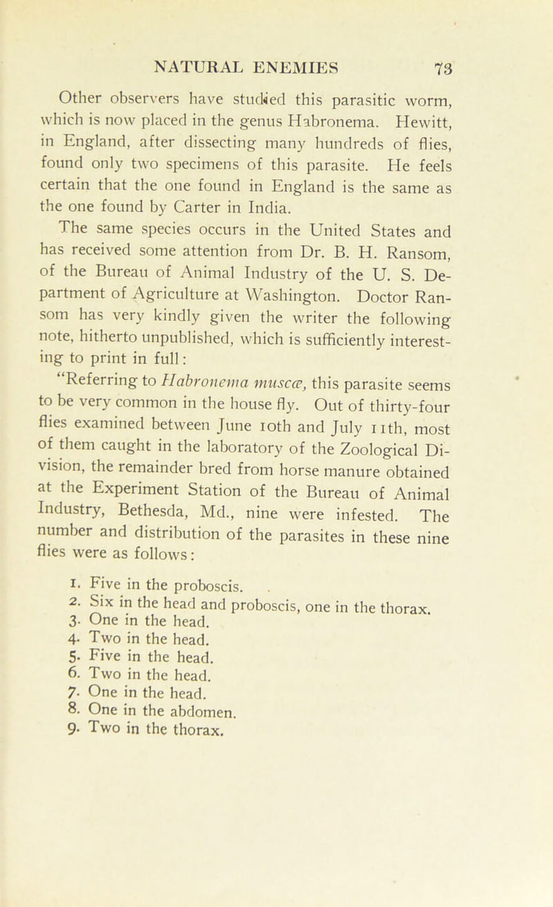 Other observers have stuched this parasitic worm, which is now placed in the genus Habronema. Hewitt, in England, after dissecting many hundreds of flies, found only two specimens of this parasite. He feels certain that the one found in England is the same as the one found by Carter in India. The same species occurs in the United States and has received some attention from Dr. B. H. Ransom, of the Bureau of Animal Industry of the U. S. De- partment of Agriculture at Washington. Doctor Ran- som has very kindly given the writer the following note, hitherto unpublished, which is sufficiently interest- ing to print in full: Referring to Habronema muscce, this parasite seems to be very common in the house fly. Out of thirty-four flies examined between June loth and July nth, most of them caught in the laboratory of tbe Zoological Di- vision, the remainder bred from horse manure obtained at the Experiment Station of the Bureau of Animal Industry, Bethesda, Md., nine were infested. The number and distribution of the parasites in these nine flies were as follows: 1. Five in the proboscis. 2. Six in the head and proboscis, one in the thorax. 3. One in the head. 4. Two in the head. 5- Five in the head. 6. Two in the head. 7- One in the head. 8. One in the abdomen. 9- Two in the thorax.