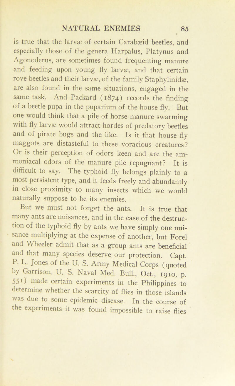 is true that the larvje of certain Carabasid beetles, and especially those of the genera Harpalus, Platynus and Agonoderus, are sometimes found frequenting manure and feeding upon young fly larvae, and that certain rove beetles and their larvae, of the family Staphylinidae, are also found in the same situations, engaged in the same task. And Packard (1874) records the finding of a beetle pupa in the puparium of the house fly. But one would think that a pile of horse manure swarming with fly larvae would attract hordes of predatory beetles and of pirate bugs and the like. Is it that house fly rn^g’g'ots are distasteful to these voracious creatures? Or is their perception of odors keen and are the am- moniacal odors of the manure pile repugnant? It is difficult to say. The typhoid fly belongs plainly to a most persistent type, and it feeds freely and abundantly in close proximity to many insects which we would naturally suppose to be its enemies. But we must not forget the ants. It is true that many ants are nuisances, and in the case of the destruc- tion of the typhoid fly by ants we have simply one nui- sance multiplying at the expense of another, but Forel and Wheeler admit that as a group ants are beneficial and that many species deserve our protection. Capt. P. L. Jones of the U. S. Army Medical Corps (quoted by Garrison, U. S. Naval Med. Bull., Oct., 1910, p. 55 0 rnade certain experiments in the Philippines to determine whether the scarcity of flies in those islands was due to some epidemic disease. In the course of the experiments it was found impossible to raise flies