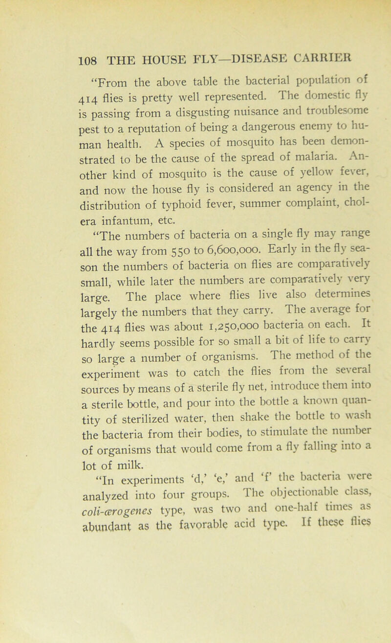 “From the above table the bacterial population of 414 flies is pretty well represented. The domestic fly is passing from a disgusting nuisance and troublesome pest to a reputation of being a dangerous enemy to hu- man health. A species of mosquito has been demon- strated to be the cause of the spread of malaria. An- other kind of mosquito is the cause of yellow fever, and now the house fly is considered an agency in the distribution of typhoid fever, summer complaint, chol- era infantum, etc. “The numbers of bacteria on a single fly may range all the way from 550 to 6,600,000. Early in the fly sea- son the numbers of bacteria on flies are comparatively small, while later the numbers are comparatively very large. The place where flies live also determines largely the numbers that they carry. The average for the 414 flies was about 1,250,000 bacteria on each. It hardly seems possible for so small a bit of life to carry so large a number of organisms. The method of the experiment was to catch the flies from the se\ eral sources by means of a sterile fly net, introduce them into a sterile bottle, and pour into tbe bottle a known quan- tity of sterilized water, then shake the bottle to wash the bacteria from their bodies, to stimulate the numljer of organisms that would come from a fly falling into a lot of milk. “In experiments ‘d,’ ‘e,’ and ‘f’ the bacteria were analyzed into four groups. The objectionable class, coli-cerogenes type, w'as tw'o and one-half times as abundant as tlie favorable acid type. If these flies