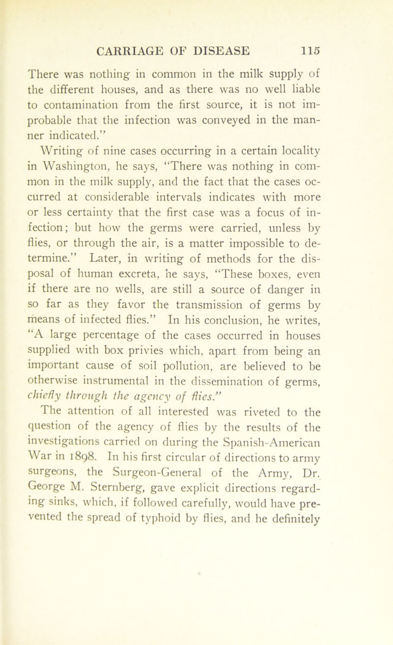 There was nothing in common in the milk supply of the different houses, and as there was no well liable to contamination from the first source, it is not im- probable that the infection was conveyed in the man- ner indicated.” Writing of nine cases occurring in a certain locality in Washington, he says, “There was nothing in com- mon in the milk supply, and the fact that the cases oc- curred at considerable intervals indicates with more or less certainty that the first case was a focus of in- fection; but how the germs were carried, unless by flies, or through the air, is a matter impossible to de- termine.” Later, in writing of methods for the dis- posal of human excreta, he says, “These boxes, even if there are no wells, are still a source of danger in so far as they favor the transmission of germs by rheans of infected flies.” In his conclusion, he writes, “A large percentage of the cases occurred in houses supplied with box privies which, apart from being an important cause of soil pollution, are believed to be otherwise instrumental in the dissemination of germs, chiefly through the agency of flies.” The attention of all interested was riveted to the question of the agency of flies by the results of the investigations carried on during the Spanish-American War in 1898. In his first circular of directions to army surgeons, the Surgeon-General of the Army, Dr. George M. Sternberg, gave explicit directions regard- ing sinks, which, if followed carefully, would have pre- vented the spread of typhoid by flies, and he definitely