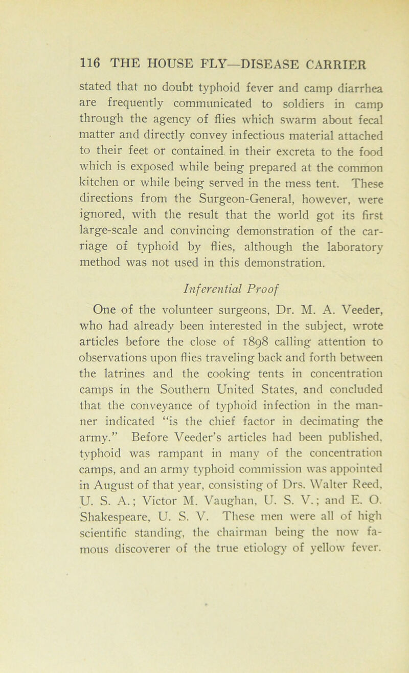 stated that no doubt typhoid fever and camp diarrhea are frequently communicated to soldiers in camp through the agency of flies which swarm about fecal matter and directly convey infectious material attached to their feet or contained in their excreta to the food which is exposed while being prepared at the common kitchen or while being served in the mess tent. These directions from the Surgeon-General, however, were ignored, with the result that the world got its first large-scale and convincing demonstration of the car- riage of typhoid by flies, although the laboratory method was not used in this demonstration. Inferential Proof One of the volunteer surgeons. Dr. M. A. Veeder, who had already been interested in the subject, wrote articles before the close of 189S calling attention to observations upon flies traveling back and forth between the latrines and the cooking tents in concentration camps in the Southern United States, and concluded that the conveyance of typhoid infection in the man- ner indicated “is the chief factor in decimating the army.” Before Veeder’s articles had been published, typhoid was rampant in many of the concentration camps, and an army typhoid commission was appointed in August of that year, consi.sting of Drs. Walter Reed. U. S. A.; Victor M. Vaughan. U. S. V.; and E. O. Shakespeare, U. S. V. These men were all of high scientific standing, the chairman being the now fa- mous discoverer of the true etiology of yellow fever.