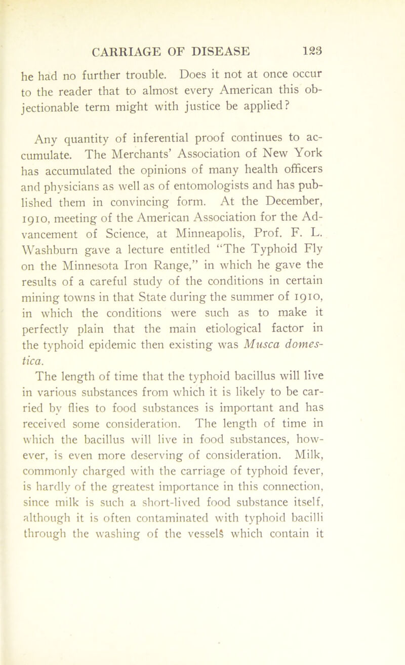 he had no further trouble. Does it not at once occur to the reader that to almost every American this ob- jectionable term might with justice be applied? Any quantity of inferential proof continues to ac- cumulate. The Merchants’ Association of New York has accumulated the opinions of many health officers and physicians as well as of entomologists and has pub- lished them in convincing form. At the December, 1910, meeting of the American Association for the Ad- vancement of Science, at Minneapolis, Prof. F. L. Washburn gave a lecture entitled “The Typhoid Fly on the Minnesota Iron Range,” in which he gave the results of a careful study of the conditions in certain mining towns in that State during the summer of 1910, in which the conditions were such as to make it perfectly plain that the main etiological factor in the typhoid epidemic then existing was Miisca domes- tica. The length of time that the typhoid bacillus will live in various substances from which it is likely to be car- ried by flies to food substances is important and has received some consideration. The length of time in which the bacillus will live in food substances, how- ever, is even more deserving of consideration. Milk, commonly charged with the carriage of typhoid fever, is hardly of the greatest importance in this connection, since milk is such a short-lived food sub.stance itself, although it is often contaminated with typhoid bacilli through the washing of the vessels which contain it