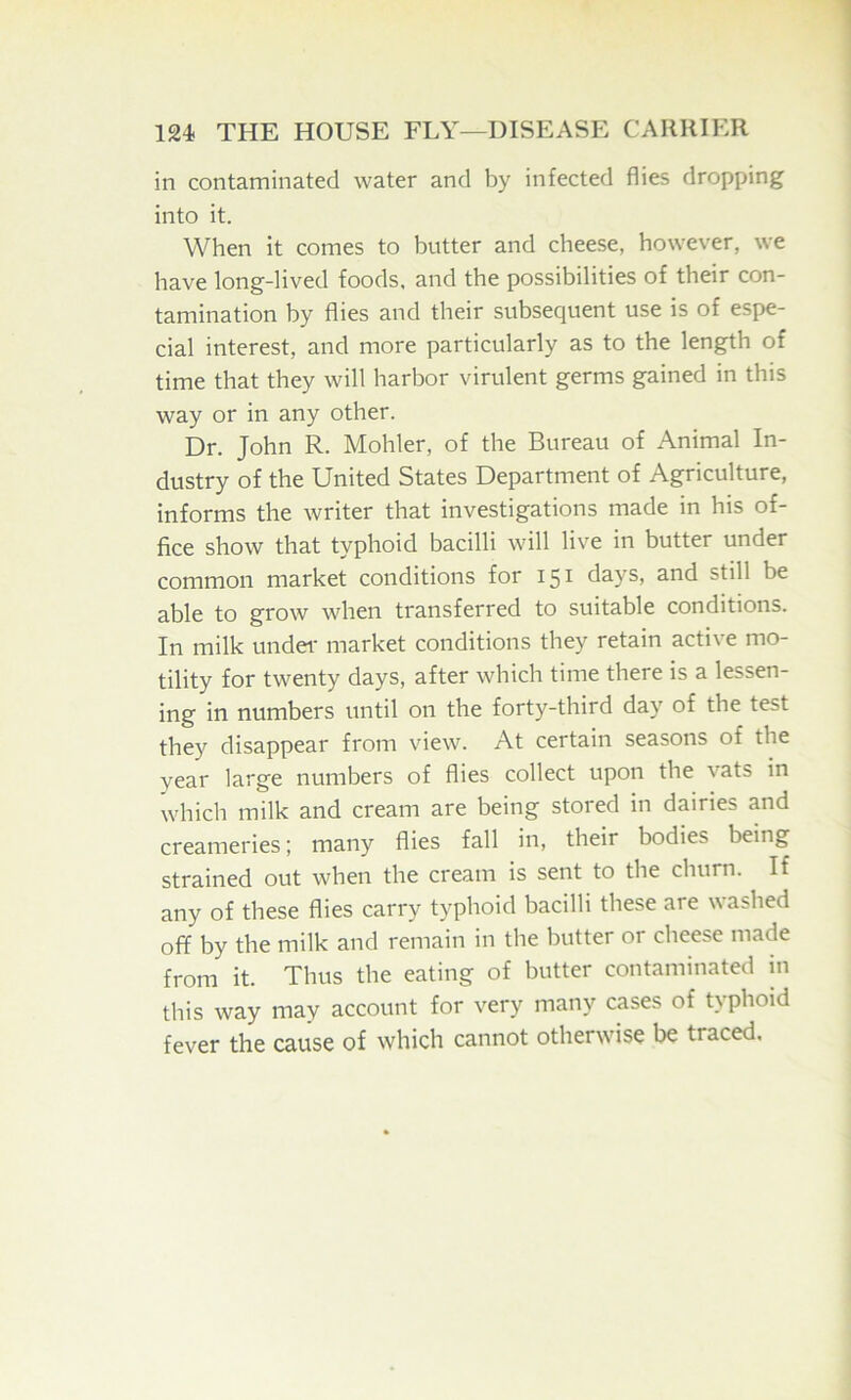 in contaminated water and by infected flies dropping into it. When it comes to butter and cheese, however, we have long-lived foods, and the possibilities of their con- tamination by flies and their subsequent use is of espe- cial interest, and more particularly as to the length of time that they will harbor virulent germs gained in this way or in any other. Dr. John R. Mohler, of the Bureau of Animal In- dustry of the United States Department of Agriculture, informs the writer that investigations made in his of- fice show that typhoid bacilli will live in butter under common market conditions for 151 days, and still be able to grow when transferred to suitable conditions. In milk under market conditions they retain active mo- tility for twenty days, after which time there is a lessen- ing in numbers until on the forty-third day of the test they disappear from view. At certain seasons of the year large numbers of flies collect upon the vats in which milk and cream are being stored in dairies and creameries; many flies fall in, their bodies being strained out when the cream is sent to the churn. If any of these flies carry typhoid bacilli these are washed off by the milk and remain in the butter or cheese made from it. Thus the eating of butter contaminated in this way may account for very many cases of typhoid fever the cause of which cannot otherwise be traced.