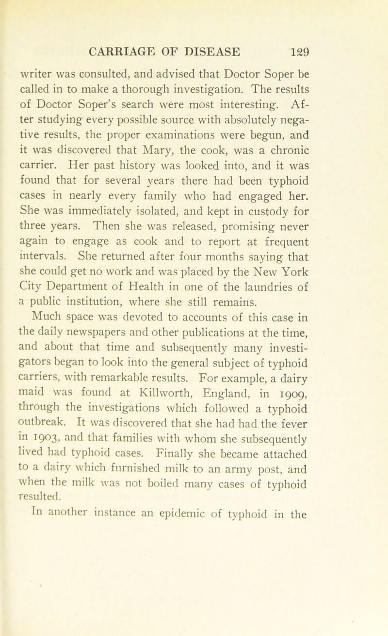 writer was consulted, and advised that Doctor Soper be called in to make a thorough investigation. The results of Doctor Soper’s search were most interesting. Af- ter studying every possible source with absolutely nega- tive results, the proper examinations were begun, and it was discovered that Mary, the cook, was a chronic carrier. Her past history was looked into, and it was found that for several years there had been typhoid cases in nearly every family who had engaged her. She was immediately isolated, and kept in custody for three years. Then she was released, promising never again to engage as cook and to report at frequent intervals. She returned after four months saying that she could get no work and was placed by the New York City Department of Health in one of the laundries of a public institution, where she still remains. Much space was devoted to accounts of this case in the daily newspapers and other publications at the time, and about that time and subsequently many investi- gators began to look into the general subject of typhoid carriers, with remarkable results. For example, a dairy maid was found at Killworth, England, in iQog, through the investigations which followed a typhoid outbreak. It was discovered that she had had the fever in 1903, and that families with whom she subsequently lived had typhoid cases. Finally she became attached to a dairy which furnished milk to an army post, and when the milk was not boiled many cases of typhoid resulted. In another instance an epidemic of typhoid in the