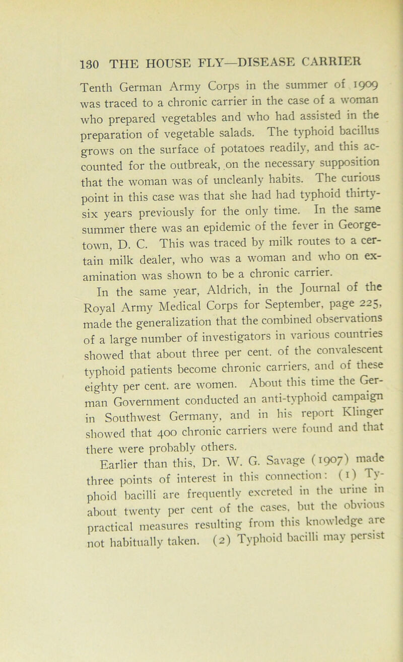 Tenth German Army Corps in the summer of 1909 was traced to a chronic carrier in the case of a woman who prepared vegetables and who had assisted in the preparation of vegetable salads. The typhoid bacillus grows on the surface of potatoes readily, and this ac- counted for the outbreak, on the necessary supposition that the woman was of uncleanly habits. The curious point in this case was that she had had typhoid thirty- six years previously for the only time. In the same summer there was an epidemic of the fever in George- town, D. C. This was traced by milk routes to a cer- tain milk dealer, who was a woman and who on ex- amination was shown to be a chronic carrier. In the same year, Aldrich, in the Journal of the Royal Army Medical Corps for September, page 225, made the generalization that the combined observations of a large number of investigators in various countries showed that about three per cent, of the convalescent typhoid patients become chronic carriers, and of these eighty per cent, are women. About this time the fir- man Government conducted an anti-typhoid campaign in Southwest Germany, and in his report Klinger showed that 400 chronic carriers were found and that there were probably others. Earlier than this. Dr. W. G. Savage (1907) made three points of interest in this connection; (O Ty- phoid bacilli are frequently excreted in the urine in about twenty per cent of the cases, but the obvious practical measures resulting from this knowledge are not habitually taken. (2) Typhoid bacilli may persist