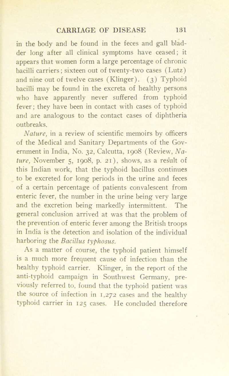 in the body and be found in the feces and gall blad- der long after all clinical symptoms have ceased; it appears that women form a large percentage of chronic bacilli carriers; sixteen out of twenty-two cases (Lutz) and nine out of twelve cases (Klinger). (3) Typhoid bacilli may be found in the excreta of healthy persons who have apparently never suffered from typhoid fever; they have been in contact with cases of typhoid and are analogous to the contact cases of diphtheria outbreaks. Nature, in a review of scientific memoirs by officers of the Medical and Sanitary Departments of the Gov- ernment in India, No. 32, Calcutta, 1908 (Review, Na- ture, November 5, 1908, p. 21), shows, as a result of this Indian work, that the typhoid bacillus continues to be excreted for long periods in the urine and feces of a certain percentage of patients convalescent from enteric fever, the number in the urine being very large and the excretion being markedly intermittent. The general conclusion arrived at was that the problem of the prevention of enteric fever among the British troops in India is the detection and isolation of the individual harboring the Bacillus typhosus. As a matter of course, the typhoid patient himself is a much more frequent cause of infection than the healthy typhoid carrier. Klinger, in the report of the anti-typhoid campaign in Southwest Germany, pre- viously referred to, found that the typhoid patient was the source of infection in 1,272 cases and the healthy typhoid carrier in 125 cases. He concluded therefore