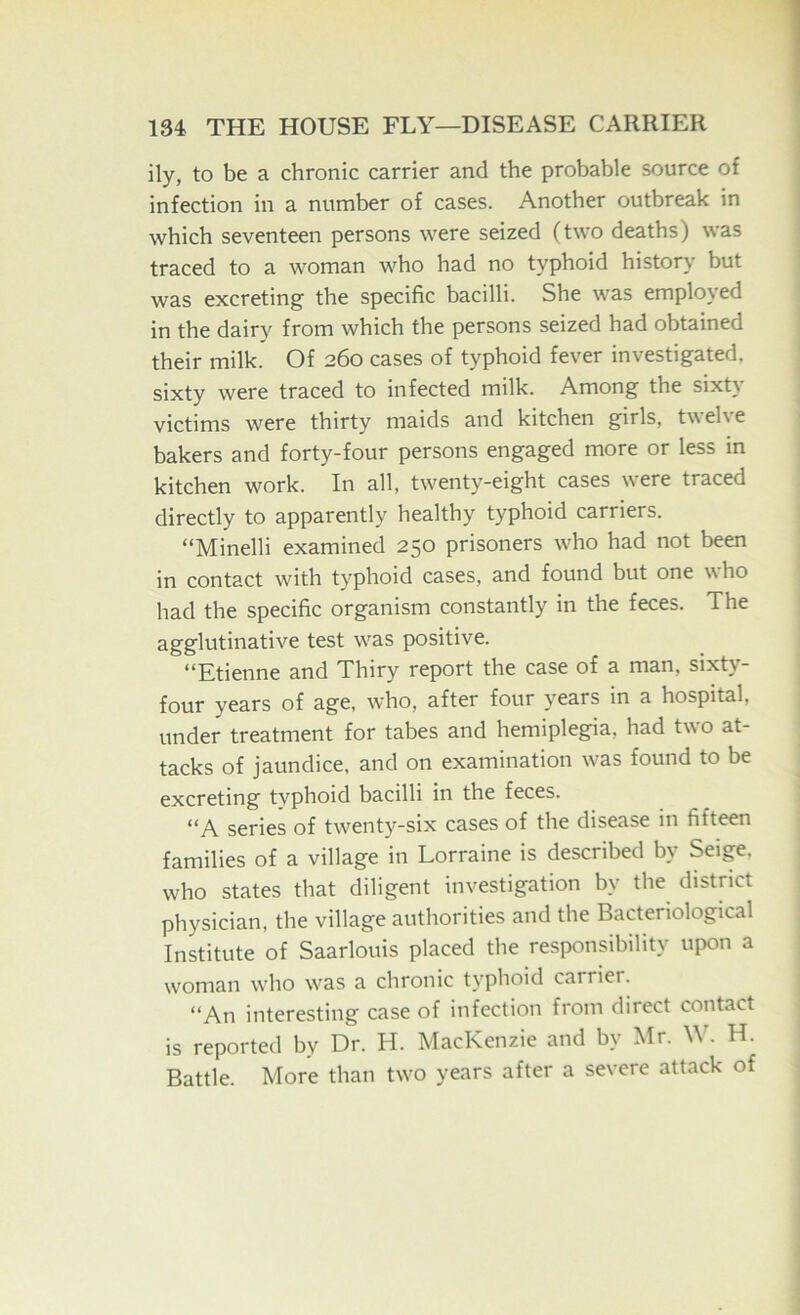 ily, to be a chronic carrier and the probable source of infection in a number of cases. Another outbreak in which seventeen persons were seized (two deaths) was traced to a woman who had no typhoid history but was excreting the specific bacilli. She was employed in the dairy from which the persons seized had obtained their milk. Of 260 cases of typhoid fever investigated, sixty were traced to infected milk. Among the sixt\ victims were thirty maids and kitchen girls, t\\ el\ e bakers and forty-four persons engaged more or less in kitchen work. In all, twenty-eight cases were traced directly to apparently healthy typhoid carriers. “Minelli examined 250 prisoners who had not been in contact with typhoid cases, and found but one who had the specific organism constantly in the feces. The agglutinative test was positive. “Etienne and Thiry report the case of a man, sixty- four years of age, who, after four years in a hospital, under treatment for tabes and hemiplegia, had two at- tacks of jaundice, and on examination was found to be excreting typhoid bacilli in the feces. “A series of twenty-six cases of the disease in fifteen families of a village in Lorraine is described by Seige. who states that diligent investigation by the district physician, the village authorities and the Bacteriological Institute of Saarlouis placed the responsibility upon a woman who was a chronic typhoid earner. “An interesting case of infection from direct contact is reported by Dr. H. MacKenzie and by Mr. W. H. Battle. More than two years after a severe attack of