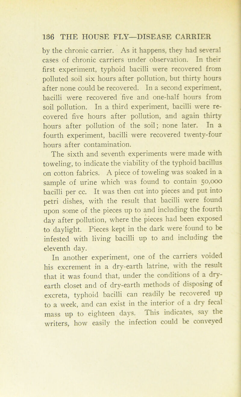 by the chronic carrier. As it happens, they had several cases of chronic carriers under observation. In their first experiment, typhoid bacilli were recovered from polluted soil six hours after pollution, but thirty hours after none could be recovered. In a second experiment, bacilli were recovered five and one-half hours from soil pollution. In a third experiment, bacilli were re- covered five hours after pollution, and again thirty hours after pollution of the soil; none later. In a fourth experiment, bacilli were recovered twenty-four hours after contamination. The sixth and seventh experiments were made with toweling, to indicate the viability of the typhoid bacillus on cotton fabrics. A piece of toweling was soaked in a sample of urine which was found to contain 50,000 bacilli per cc. It was then cut into pieces and put into petri dishes, with the result that bacilli were found upon some of the pieces up to and including the fourth day after pollution, where the pieces had been exposed to daylight. Pieces kept in the dark were found to be infested with living bacilli up to and including the eleventh day. In another experiment, one of the carriers voided his excrement in a dry-earth latrine, with the result that it was found that, under the conditions of a dry- earth closet and of dry-earth methods of disposing of excreta, typhoid bacilli can readily be recovered up to a week, and can exist in the interior of a dry fecal mass up to eighteen days. This indicates, say the writers, how easily the infection could be conveyed