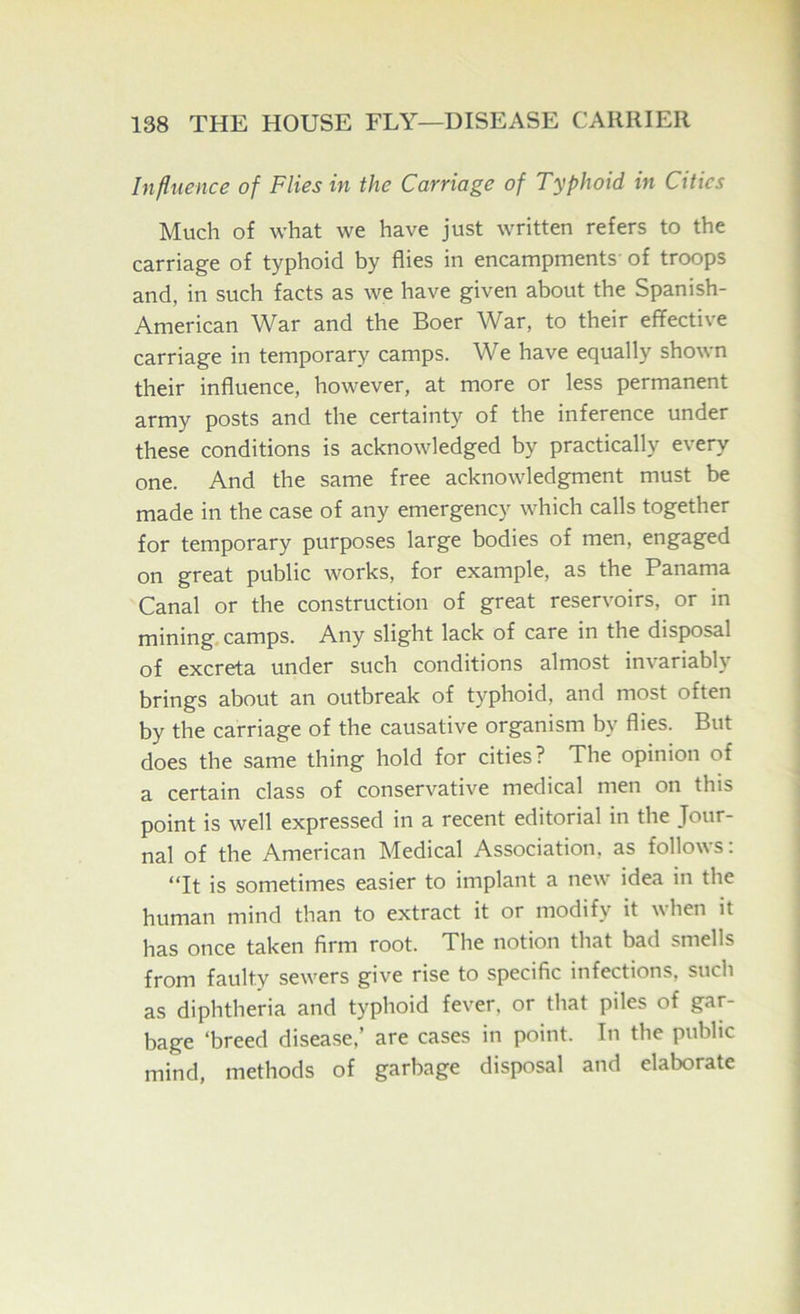 Influence of Flies in the Carriage of Typhoid in Cities Much of what we have just written refers to the carriage of typhoid by flies in encampments' of troops and, in such facts as we have given about the Spanish- American War and the Boer War, to their effective carriage in temporary camps. We have equally shown their influence, however, at more or less permanent army posts and the certainty of the inference under these conditions is acknowledged by practically every one. And the same free acknowledgment must be made in the case of any emergency which calls together for temporary purposes large bodies of men, engaged on great public works, for example, as the Panama Canal or the construction of great reservoirs, or in mining, camps. Any slight lack of care in the disposal of excreta under such conditions almost invariably brings about an outbreak of typhoid, and most often by the carriage of the causative organism by flies. But does the same thing hold for cities? The opinion of a certain class of conservative medical men on this point is well expressed in a recent editorial in the Jour- nal of the American Medical Association, as follows: *Tt is sometimes easier to implant a new idea in the human mind than to extract it or modify it when it has once taken firm root. The notion that bad smells from faulty sewers give rise to specific infections, such as diphtheria and typhoid fever, or that piles of gar- bage ‘breed disease,’ are cases in point. In the public mind, methods of garbage disposal and elaborate