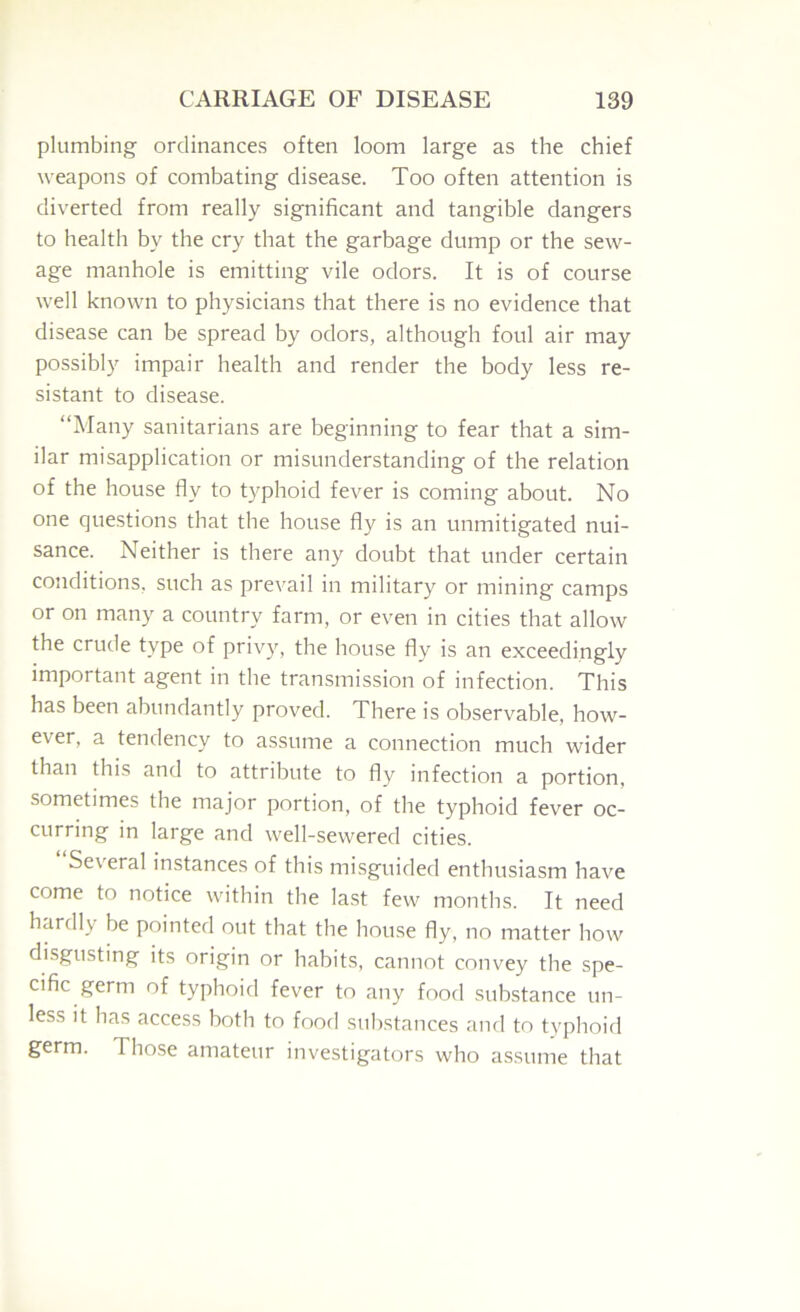 plumbing ordinances often loom large as the chief weapons of combating disease. Too often attention is diverted from really significant and tangible dangers to health by the cry that the garbage dump or the sew- age manhole is emitting vile odors. It is of course well known to physicians that there is no evidence that disease can be spread by odors, although foul air may possibly impair health and render the body less re- sistant to disease. “Many sanitarians are beginning to fear that a sim- ilar misapplication or misunderstanding of the relation of the house fly to typhoid fever is coming about. No one questions that the house fly is an unmitigated nui- sance. Neither is there any doubt that under certain conditions, such as pre\'ail in military or mining camps or on many a country farm, or even in cities that allow the crude type of privy, the house fly is an exceedingly important agent in the transmission of infection. This has been abundantly proved. There is observable, how- ever, a tendency to assume a connection much wider than this and to attribute to fly infection a portion, sometimes the major portion, of the typhoid fever oc- curring in large and well-sewered cities. Several instances of this misguided enthusiasm have come to notice within the last few months. It need hardly be pointed out that the house fly, no matter how disgusting its origin or habits, cannot convey the spe- cific germ of typhoid fever to any food substance un- less it has access both to food substances and to typhoid germ. Those amateur investigators who assume that