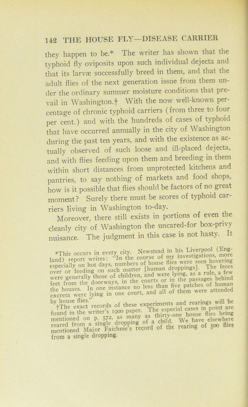 they happen to be * The writer has shown that the typhoid fly oviposits upon such individual dejecta and that its larvje successfully breed in them, and that the adult flies of the next generation issue from them un- der the ordinary summer moisture conditions that pre- vail in Washington.! With the now well-known per- centage of chronic typhoid carriers (from three to four per cent.) and with the hundreds of cases of typhoid that have occurred annually in the city of Washington during the past ten years, and with the existence as ac- tually observed of such loose and ill-placed dejecta, and with flies feeding upon them and breeding in them within short distances from unprotected kitchens and pantries, to say nothing of markets and food shops, how is it possible that flies should be factors of no great moment? Surely there must be scores of typhoid car- riers living in ^Vashington to-day. Moreover, there still exists in portions of even the cleanly city of Washington the uncared-for box-privy nuisance. The judgment in this case is not hasty. It occurs in every city. Newstead in his Liverpool (Fng- renor^write^ “In the course of my investigations, more rvero?feedilS‘ ots':.c^’^atL^° [1— ^pingsj by house flies. , ^ experiments and rcarings will be Sa'ZTtSI mentioned on p. 572. as m y . elsewhere SontTMai^Sicti'A pf .1.. rearin? of 500 «« from a single dropping,