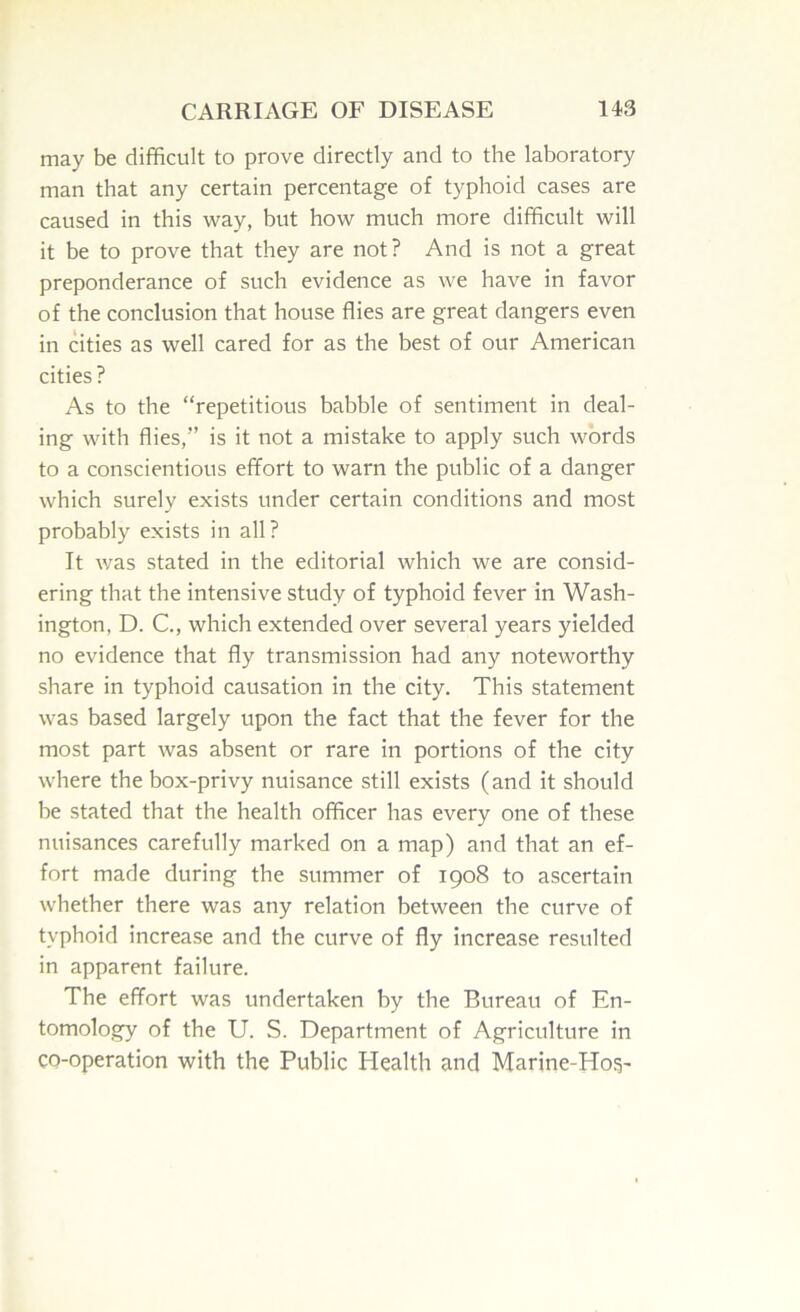 may be difficult to prove directly and to the laboratory man that any certain percentage of typhoid cases are caused in this way, but how much more difficult will it be to prove that they are not ? And is not a great preponderance of such evidence as we have in favor of the conclusion that house flies are great dangers even in cities as well cared for as the best of our American cities? As to the “repetitious babble of sentiment in deal- ing with flies,” is it not a mistake to apply such words to a conscientious effort to warn the public of a danger which surely exists under certain conditions and most probably exists in all ? It was stated in the editorial which we are consid- ering that the intensive study of typhoid fever in Wash- ington, D. C., which extended over several years yielded no evidence that fly transmission had any noteworthy share in typhoid causation in the city. This statement was based largely upon the fact that the fever for the most part was absent or rare in portions of the city where the box-privy nuisance still exists (and it should be stated that the health officer has every one of these nuisances carefully marked on a map) and that an ef- fort made during the summer of 1908 to ascertain whether there was any relation between the curve of typhoid increase and the curve of fly increase resulted in apparent failure. The effort was undertaken by the Bureau of En- tomology of the U. S. Department of Agriculture in co-operation with the Public Health and Marine-Ho^-
