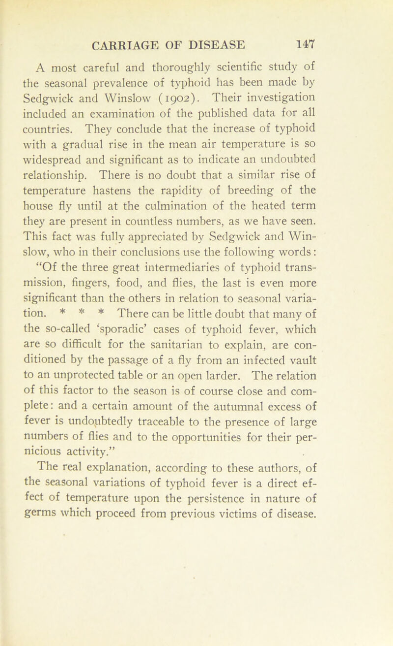 A most careful and thoroughly scientific study of the seasonal prevalence of typhoid has been made by Sedgwick and Winslow (1902). Their investigation included an examination of the published data for all countries. They conclude that the increase of typhoid with a gradual rise in the mean air temperature is so widespread and significant as to indicate an undoubted relationship. There is no doubt that a similar rise of temperature hastens the rapidity of breeding of the house fly until at the culmination of the heated term they are present in countless numbers, as we have seen. This fact was fully appreciated by Sedgwick and Win- slow, who in their conclusions use the following words: “Of the three great intermediaries of typhoid trans- mission, fingers, food, and flies, the last is even more significant than the others in relation to seasonal varia- tion. * * * There can be little doubt that many of the so-called ‘sporadic’ cases of typhoid fever, which are so difficult for the sanitarian to explain, are con- ditioned by the passage of a fly from an infected vault to an unprotected table or an open larder. The relation of this factor to the season is of course close and com- plete : and a certain amount of the autumnal excess of fever is undoubtedly traceable to the presence of large numbers of flies and to the opportunities for their per- nicious activity.” The real explanation, according to these authors, of the seasonal variations of typhoid fever is a direct ef- fect of temperature upon the persistence in nature of germs which proceed from previous victims of disease.