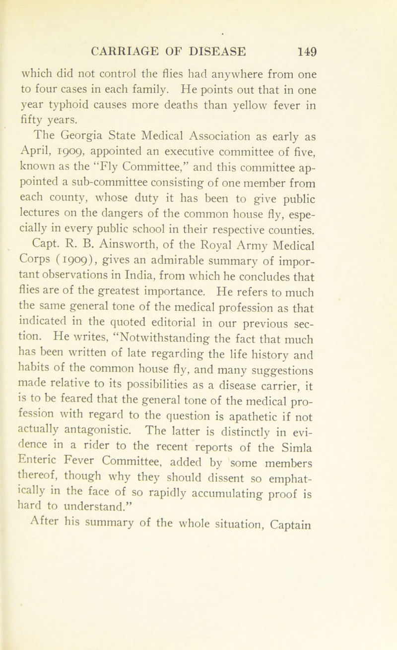 which did not control the flies had anywhere from one to four cases in each family. He points out that in one year typhoid causes more deaths than yellow fever in fifty years. The Georgia State Medical Association as early as April, 1909, appointed an executive committee of five, known as the “Fly Committee,” and this committee ap- pointed a sub-committee consisting of one member from each county, whose duty it has been to give public lectures on the dangers of the common house fly, espe- cially in every public school in their respective counties. Capt. R. B. Ainsworth, of the Royal Army Medical Corps (1909), gives an admirable summary of impor- tant observations in India, from which he concludes that flies are of the greatest importance. He refers to much the same general tone of the medical profession as that indicated in the quoted editorial in our previous sec- tion. He writes, “Notwithstanding the fact that much has been written of late regarding the life history and habits of the common house fly, and many suggestions made relative to its possibilities as a disease carrier, it is to be feared that the general tone of the medical pro- fession with regard to the question is apathetic if not actually antagonistic. The latter is distinctly in evi- dence in a rider to the recent reports of the Simla Enteric Fever Committee, added by some members thereof, though why they should dissent so emphat- ically in the face of so rapidly accumulating proof is hard to understand.” After his summary of the whole situation. Captain