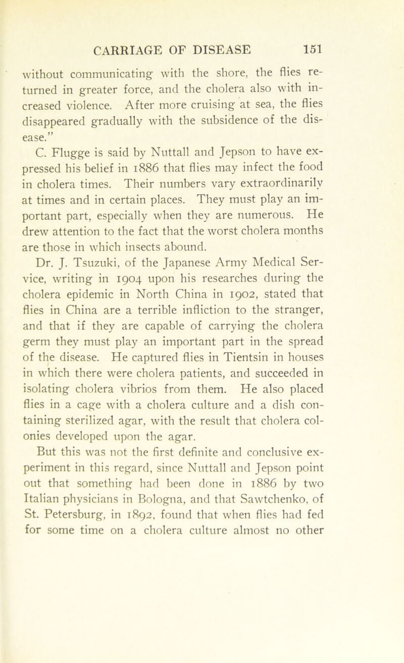 without communicating with the shore, the flies re- turned in greater force, and the cholera also with in- creased violence. After more cruising at sea, the flies disappeared gradually with the subsidence of the dis- ease.” C. Flugge is said by Nuttall and Jepson to have ex- pressed his belief in 1886 that flies may infect the food in cholera times. Their numbers vary extraordinarily at times and in certain places. They must play an im- portant part, especially when they are numerous. He drew attention to the fact that the worst cholera months are those in which insects abound. Dr. J. Tsuzuki, of the Japanese Army Medical Ser- vice, writing in 1904 upon his researches during the cholera epidemic in North China in 1902, stated that flies in China are a terrible infliction to the stranger, and that if they are capable of carrying the cholera germ they must play an important part in the spread of the di.sease. He captured flies in Tientsin in houses in which there were cholera patients, and succeeded in isolating cholera vibrios from them. He also placed flies in a cage with a cholera culture and a dish con- taining sterilized agar, with the result that cholera col- onies developed upon the agar. But this was not the first definite and conclusive ex- periment in this regard, since Nuttall and Jepson point out that something had been done in 1886 by two Italian physicians in Bologna, and that Sawtchenko, of St. Petersburg, in 1892, found that when flies had fed for some time on a cholera culture almost no other