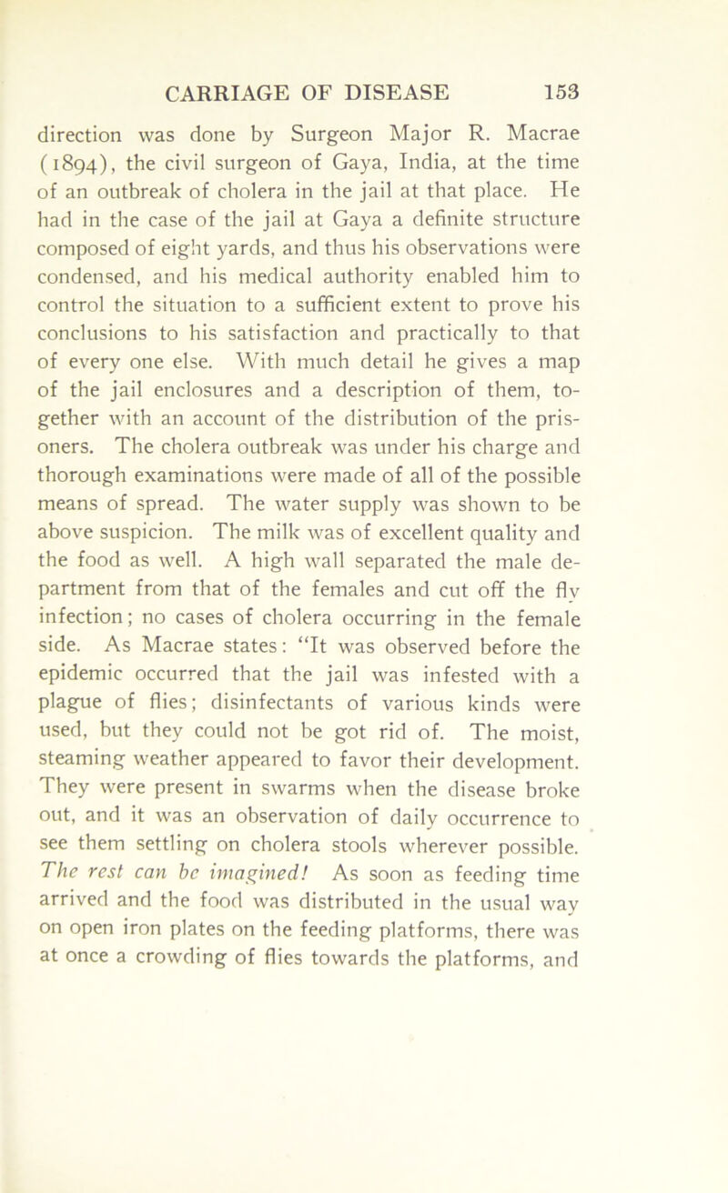 direction was done by Surgeon Major R. Macrae (1894), the civil surgeon of Gaya, India, at the time of an outbreak of cholera in the jail at that place. He had in the case of the jail at Gaya a definite structure composed of eight yards, and thus his observations were conden,sed, and his medical authority enabled him to control the situation to a sufficient extent to prove his conclusions to his satisfaction and practically to that of every one else. With much detail he gives a map of the jail enclosures and a description of them, to- gether with an account of the distribution of the pris- oners. The cholera outbreak was under his charge and thorough examinations were made of all of the possible means of spread. The water supply was shown to be above suspicion. The milk was of excellent quality and the food as well. A high wall separated the male de- partment from that of the females and cut off the fly infection; no cases of cholera occurring in the female side. As Macrae states: “It was observed before the epidemic occurred that the jail was infested with a plague of flies; disinfectants of various kinds were used, but they could not be got rid of. The moist, steaming weather appeared to favor their development. They were present in swarms when the disease broke out, and it was an observation of daily occurrence to see them settling on cholera stools wherever possible. The rest can he imagined! As soon as feeding time arrived and the food was distributed in the usual way on open iron plates on the feeding platforms, there was at once a crowding of flies towards the platforms, and