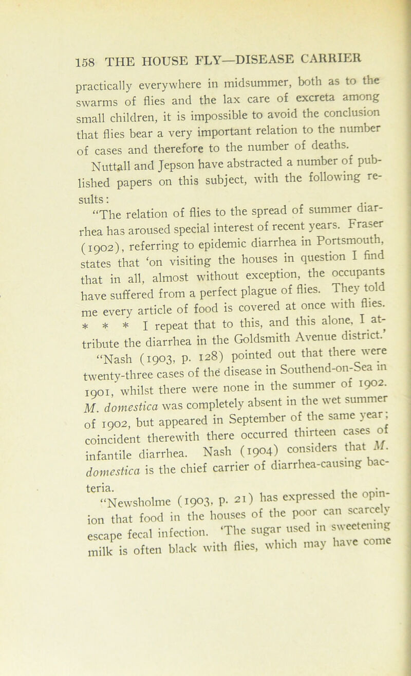 practically everywhere in midsummer, both as to the swarms of flies and the lax care of excreta among small children, it is impossible to avoid the conclusion that flies bear a very important relation to the number of cases and therefore to the number of deaths. Nuttall and Jepson have abstracted a number of pub- lished papers on this subject, with the following re- sults: “The relation of flies to the spread of summer diar- rhea has aroused special interest of recent years. Fraser (1902), referring to epidemic diarrhea in Portsmouth, states that ‘on visiting the houses in question I find that in all, almost without exception, the occupants have suffered from a perfect plague of flies. They told me every article of food is covered at once with flies. * * * I repeat that to this, and this alone, I at- tribute the diarrhea in the Goldsmith Avenue district.’ “Nash (1903, p. 128) pointed out that there were twenty-three cases of the disease in Southend-on-Sea m 1901 whilst there were none in the summer of 1902. M domestica was completely absent in the wet summer of 1902, but appeared in September of the same >ear coincident therewith there occurred thirteen cases of infantile diarrhea. Nash (1904) considers that 4/. domestica is the chief carrier of diarrhea-causing bac- “Newsholme (1903. P- 21) fias expressed the opin- ion that food in the houses of the poor can scarce y escape fecal infection. ‘The sugar used in sweetenij milk is often black with flies, which may have come