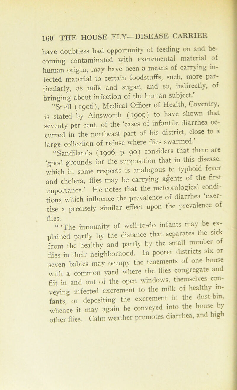 have doubtless had opportunity of feeding on and be- coming contaminated with excremental material of human origin, may have been a means of carrying in- fected material to certain foodstuffs, such, more par- ticularly, as milk and sugar, and so, indirectly, of bringing about infection of the human subject. “Snell (1906), Medical Officer of Health, Coventry, is stated by Ainsworth (1909) to have shown that seventy per cent, of the ‘cases of infantile diarrhea oc- curred in the northeast part of his district, close to a large collection of refuse where flies swarmed.’ “Sandilands (1906, p. 90) considers that there are ‘good grounds for the supposition that in this disease, which in some respects is analogous to typhoid fever and cholera, flies may be carrying agents of the first importance.’ He notes that the meteorological condi- tions which influence the prevalence of diarrhea ‘exer- cise a precisely similar effect upon the prevalence of “ ‘The immunity of well-to-do infants may be ex- plained partly by the distance that separates the sick from the healthy and partly by the small number of flies in their neighborhood. In poorer districts six or seven babies may occupy the tenements of one house with a common yard where the flies congregate and flit in and out of the open windows, themselves con- veying infected excrement to the milk of healthy in- fants, or depositing the excrement in the dust-bin, whence it may again be conveyed into the I’oiise by other flies. Calm weather promotes diarrhea, and hig