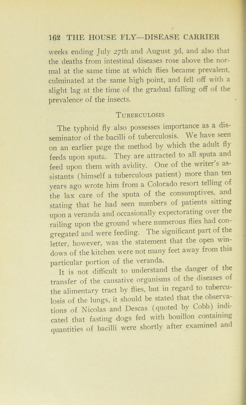 weeks ending July 27th and August 3d, and also that the deaths from intestinal diseases rose above the nor- mal at the same time at which flies became prevalent, culminated at the same high point, and fell off with a slight lag at the time of the gradual falling off of the prevalence of the insects. Tuberculosis The typhoid fly also possesses importance as a dis- seminator of the bacilli of tuberculosis. We have seen on an earlier page the method by which the adult fly feeds upon sputa. They are attracted to all sputa and feed upon them with avidity. One of the writer s as- sistants (himself a tuberculous patient) more than ten years ago wrote him from a Colorado resort telling of the lax care of the sputa of the consumptives, and stating that he had seen numbers of patients sitting upon a veranda and occasionally expectoratmg over the railing upon the ground where numerous flies had con- gregated and were feeding. The significant part of the letter, however, was the statement that the open win- dows of the kitchen were not many feet away from this particular portion of the veranda. It is not difficult to understand the danger of the transfer of the causative organisms of the diseases of the alimentary tract by flies, but in regard to tuliercu- losis of the lungs, it should be stated that the observa- tions of Nicolas and Descas (quoted by Cobb) indi- cated that fasting dogs fed with bouillon containing quantities of bacilli were shortly after examined and