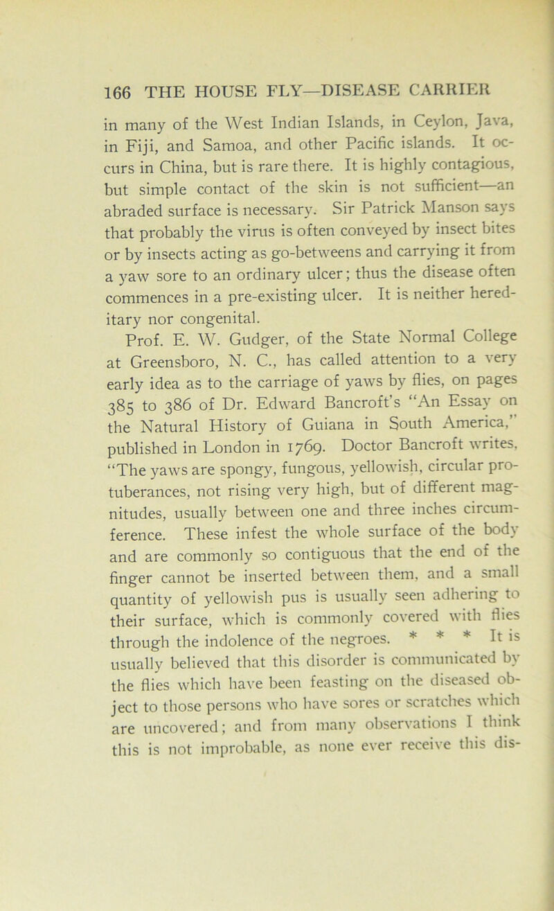 in many of the West Indian Islands, in Ceylon, Java, in Fiji, and Samoa, and other Pacific islands. It oc- curs in China, but is rare there. It is highly contagious, but simple contact of the skin is not sufficient an abraded surface is necessary. Sir Patrick Manson says that probably the virus is often conveyed by insect bites or by insects acting as go-betweens and carrying it from a yaw sore to an ordinary ulcer; thus the disease often commences in a pre-existing ulcer. It is neither hered- itary nor congenital. Prof. E. W. Gudger, of the State Normal College at Greensboro, N. C., has called attention to a very early idea as to the carriage of yaws by flies, on pages 385 to 386 of Dr. Edward Bancroft’s “An Essay on the Natural History of Guiana in South America, published in London in 1769. Doctor Bancroft writes. “The yaws are spongy, fungous, yellowish, circular pro- tuberances, not rising very high, but of different mag- nitudes, usually between one and three inches circum- ference. These infest the whole surface of the bod) and are commonly so contiguous that the end of the finger cannot be inserted between them, and a small quantity of yellowish pus is usually seen adhering to their surface, which is commonly covered with flies through the indolence of the negroes. * * * It is usually believed that this disorder is communicated by the flies which have been feasting on the diseased ob- ject to those persons who have sores or scratches which are uncovered j and from many observations I think this is not improbable, as none ever receive this dis-