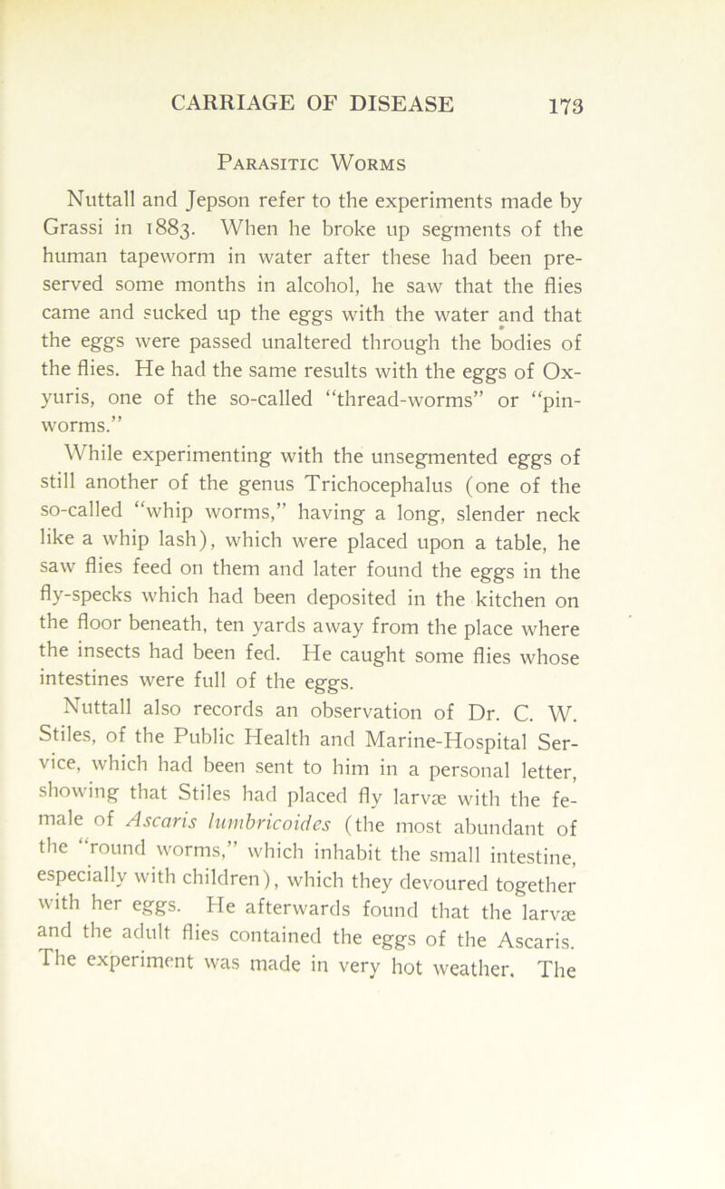 Parasitic Worms Nuttall and Jepson refer to the experiments made by Grassi in 1883. When he broke up segments of the human tapeworm in water after these had been pre- served some months in alcohol, he saw that the flies came and sucked up the eggs with the water and that the eggs were passed unaltered through the bodies of the flies. He had the same results with the eggs of Ox- yuris, one of the so-called “thread-worms” or “pin- worms.” While experimenting with the unsegmented eggs of still another of the genus Trichocephalus (one of the so-called “whip worms,” having a long, slender neck like a whip lash), which were placed upon a table, he saw flies feed on them and later found the eggs in the fly-specks which had been deposited in the kitchen on the floor beneath, ten yards away from the place where the insects had been fed. He caught some flies whose intestines were full of the eggs. Nuttall also records an observation of Dr. C. W. Stiles, of the Public Health and Marine-Hospital Ser- vice, which had been sent to him in a personal letter, showing that Stiles had placed fly larvie with the fe- male of Ascaris lumbricoides (the most abundant of the round worms,” which inhabit the small intestine, especially with children), which they devoured together with her eggs. He afterwards found that the larvie and the adult flies contained the eggs of the Ascaris. The experiment was made in very hot weather. The