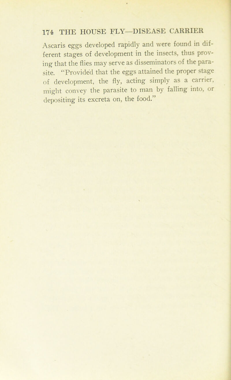 Ascaris eggs developed rapidly and were found in dif- ferent stages of development in the insects, thus prov- ing that the flies may serve as disseminators of the para- site. “Provided that the eggs attained the proper stage of development, the fly, acting simply as a carrier, might convey tlie parasite to man by falling into, or depositing its excreta on, the food.”