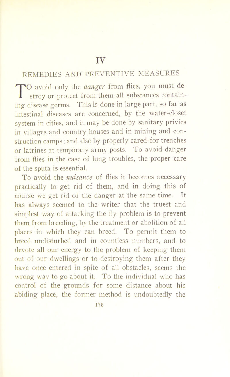 IV REMEDIES AND PREVENTIVE MEASURES O avoid only the danger from flies, you must de- stroy or protect from them all substances contain- ing disease germs. This is done in large part, so far as intestinal diseases are concerned, by the water-closet system in cities, and it may be done by sanitary privies in villages and country houses and in mining and con- struction camps; and also by properly cared-for trenches or latrines at temporary army posts. To avoid danger from flies in the case of lung troubles, the proper care of the sputa is essential. To avoid the nuisance of flies it becomes necessary practically to get rid of them, and in doing this of course we get rid of the danger at the same time. It has always seemed to the writer that the truest and simplest way of attacking the fly problem is to prevent them from breeding, by the treatment or abolition of all places in which they can breed. To permit them to breed undisturbed and in countless numbers, and to devote all our energy to tbe problem of keeping them out of our dwellings or to destroying them after they have once entered in spite of all obstacles, seems the wrong way to go about it. To tbe individual who has control of the grounds for some distance about his abiding place, the former method is undoubtedly the