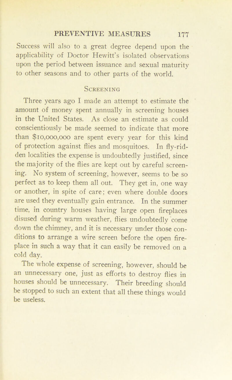 Success will also to a great degree depend upon the applicability of Doctor Hewitt’s isolated observations upon the period between issuance and sexual maturity to other seasons and to other parts of the world. Screening Three years ago I made an attempt to estimate the amount of money spent annually in screening houses in the United States. As close an estimate as could conscientiously be made seemed to indicate that more than $10,000,000 are spent every year for this kind of protection against flies and mosquitoes. In fly-rid- den localities the expense is undoubtedly justified, since the majority of the flies are kept out by careful screen- ing. No system of screening, however, seems to be so perfect as to keep them all out. They get in, one way or another, in spite of care; even where double doors are used they eventually gain entrance. In the summer time, in country houses having large open fireplaces disused during warm weather, flies undoubtedly come down the chimney, and it is necessary under those con- ditions to arrange a wire screen before the open fire- place in such a way that it can easily be removed on a cold day. The whole expense of screening, however, should be an unnecessary one, just as efforts to destroy flies in houses should be unnecessary. Their breeding should be stopped to such an extent that all these things would be useless.