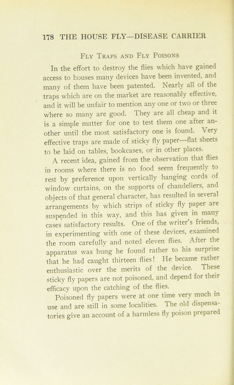 Fly Traps and Fly Poisons In the effort to destroy the flies which have gained access to houses many devices have been invented, and many of them have been patented. Nearly all of the traps which are on the market are reasonably effecti\ e, and it will be unfair to mention any one or two or three where so many are good. They are all cheap and it is a simple matter for one to test them one after an- other until the most satisfactory one is found. Very effective traps are made of sticky fly paper flat sheets to be laid on tables, bookcases, or in other places. A recent idea, gained from the observation that flies in rooms where there is no food seem frequently to rest by preference upon vertically hanging cords of window curtains, on the supports of chandeliers, and objects of that general character, has resulted in several arrangements by which strips of sticky fly paper are suspended in this way, and this has given in many cases satisfactory results. One of the writer’s friends, in experimenting with one of these devices, examined the room carefully and noted eleven flies. After the apparatus was hung he found rather to his surprise that he had caught thirteen flies! He became rather enthusiastic over the merits of the device. These sticky fly papers are not poisoned, and depend for their efficacy upon the catching of the flies. Poisoned fly papers were at one time very much m use and are still in some localities. The old dispensa- tories give an account of a harmless fly poison prepared