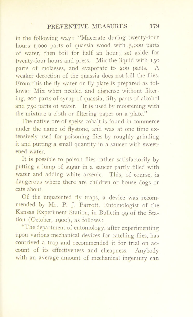 in the following way: “Macerate during twenty-four hours 1,000 parts of quassia wood with 5,000 parts of water, then boil for half an hour; set aside for twenty-four hours and press. Mix the liquid with 150 parts of molasses, and evaporate to 200 parts. A weaker decoction of the quassia does not kill the flies. From this the fly water or fly plate is prepared as fol- lows : Mix when needed and dispense without filter- ing, 200 parts of syrup of quassia, fifty parts of alcohol and 750 parts of water. It is used by moistening with the mixture a cloth or filtering paper on a plate.” The native ore of speiss cobalt is found in commerce under the name of flystone, and was at one time ex- tensively used for poisoning flies by roughly grinding it and putting a small quantity in a saucer with sweet- ened water. It is possible to poison flies rather satisfactorily by putting a lump of sugar in a saucer partly filled with water and adding white arsenic. This, of course, is dangerous where there are children or house dogs or cats about. Of the unpatented fly traps, a device was recom- mended by Mr. P. J. Parrott, Entomologist of the Kansas Experiment Station, in Bulletin 99 of the Sta- tion (October, 1900), as follows: “The department of entomology, after experimenting upon various mechanical devices for catching flies, has contrived a trap and recommended it for trial on ac- count of its effectiveness and cheapness. Anybody with an average amount of mechanical ingenuity can