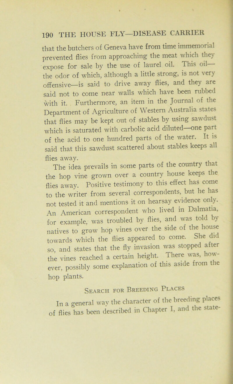 that the butchers of Geneva have from time immemorial prevented flies from approaching the meat which they expose for sale by the use of laurel oil. This oil the odor of which, although a little strong, is not very offensive—is said to drive away flies, and they are said not to come near walls which have been rubbed with it. Furthermore, an item in the Journal of the Department of Agriculture of Western Australia states that flies may be kept out of stables by using sawdust which is saturated with carbolic acid diluted—one part of the acid to one hundred parts of the water. It is said that this sawdust scattered about stables keeps all flies away. The idea prevails in some parts of the country that the hop vine grown over a country house keeps the flies away. Positive testimony to this effect has come to the writer from several correspondents, but he has not tested it and mentions it on hearsay evidence only. An American correspondent who lived in Dalmatia, for example, was troubled by flies, and was told by natives to grow hop vines over the side of house towards which the flies appeared to come. She did so, and states that the fly invasion was stopped after the vines reached a certain height. There was. how- ever, possibly some explanation of this aside from the hop plants. Search for Breeding Places In a general way the character of the breeding places of flies has been described in Chapter I, and the state-