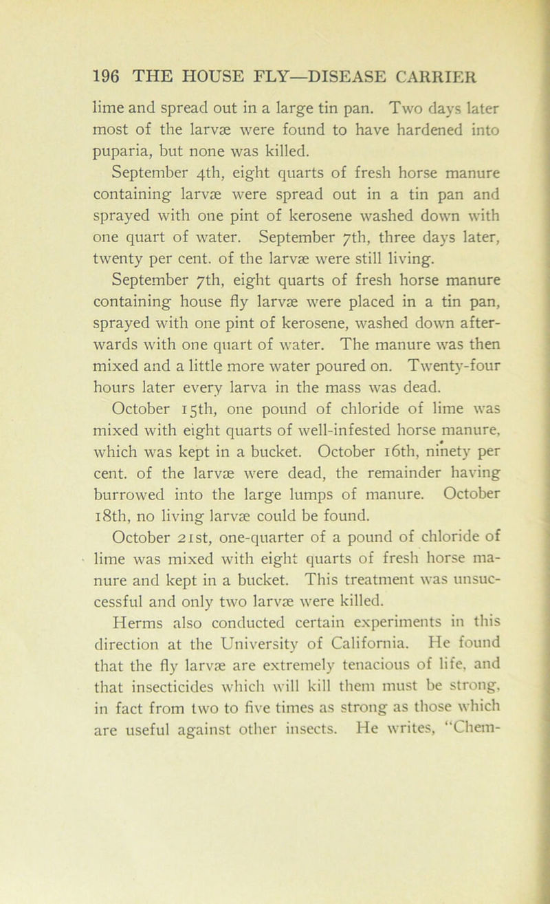 lime and spread out in a large tin pan. Two days later most of the larvae were found to have hardened into puparia, but none was killed. September 4th, eight quarts of fresh horse manure containing larvae were spread out in a tin pan and sprayed with one pint of kerosene washed down with one quart of water. September 7th, three days later, twenty per cent, of the larvae were still living. September 7th, eight quarts of fresh horse manure containing house fly larvae were placed in a tin pan, sprayed with one pint of kerosene, washed down after- wards with one quart of water. The manure was then mixed and a little more water poured on. Twenty-four hours later every larva in the mass was dead. October 15th, one pound of chloride of lime was mixed with eight quarts of well-infested horse manure, which was kept in a bucket. October i6th, ninety per cent, of the larvae were dead, the remainder having burrowed into the large lumps of manure. October 18th, no living larvae could be found. October 21st, one-quarter of a pound of chloride of lime was mixed with eight quarts of fresh horse ma- nure and kept in a bucket. This treatment was unsuc- cessful and only two larvae were killed. Herms also conducted certain experiments in this direction at the University of California. He found that the fly larvae are extremely tenacious of life, and that insecticides which will kill them must be strong, in fact from two to five times as strong as those which are useful against other insects. He writes, “Chem-