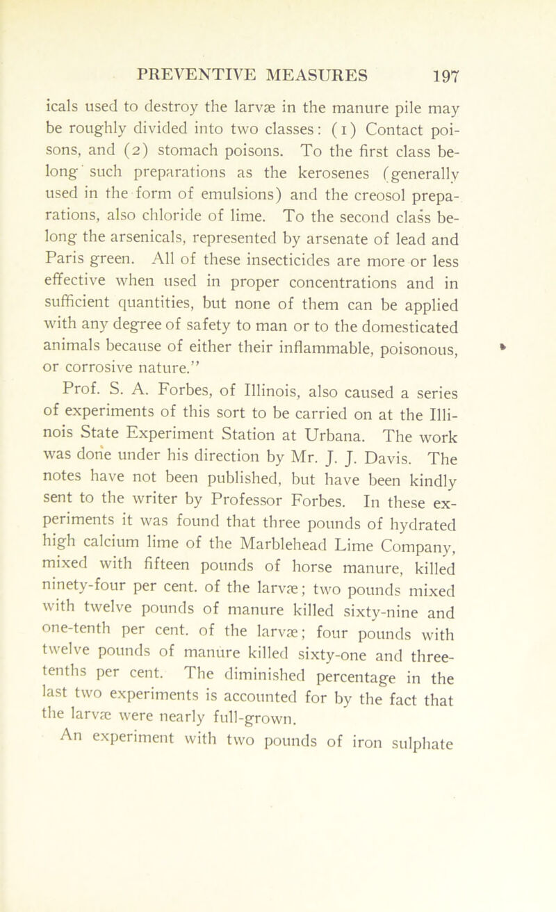 icals used to destroy the larvae in the manure pile may be roughly divided into two classes : ( i) Contact poi- sons, and (2) stomach poisons. To the first class be- long' such preparations as the kerosenes (generally used in the form of emulsions) and the creosol prepa- rations, also chloride of lime. To the second class be- long the arsenicals, represented by arsenate of lead and Paris green. All of these insecticides are more or less effective when used in proper concentrations and in sufficient quantities, but none of them can be applied with any degree of safety to man or to the domesticated animals because of either their inflammable, poisonous, or corrosive nature.” Prof. S. A. Forbes, of Illinois, also caused a series of experiments of this sort to be carried on at the Illi- nois State Experiment Station at Urbana. The work was done under his direction by Mr. J. J. Davis. The notes have not been published, but have been kindly sent to the writer by Professor Forbes. In these ex- periments it was found that three pounds of hydrated high calcium lime of the Marblehead Lime Company, mixed with fifteen pounds of horse manure, killed ninety-four per cent, of the larvae; two pounds mixed with twelve pounds of manure killed sixty-nine and one-tenth per cent, of the larvae; four pounds with twelve pounds of manure killed sixty-one and three- tenths per cent. The diminished percentage in the last two experiments is accounted for by the fact that the larvae were nearly full-grown. An experiment with two pounds of iron sulphate