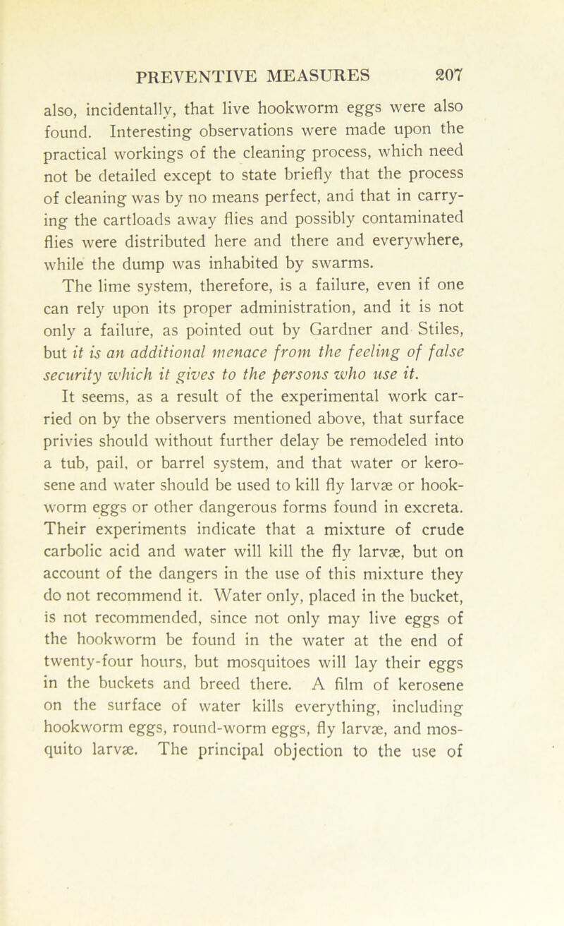 also, incidentally, that live hookworm eggs were also found. Interesting observations were made upon the practical workings of the cleaning process, which need not be detailed except to state briefly that the process of cleaning was by no means perfect, and that in carry- ing the cartloads away flies and possibly contaminated flies were distributed here and there and everywhere, while the dump was inhabited by swarms. The lime system, therefore, is a failure, even if one can rely upon its proper administration, and it is not only a failure, as pointed out by Gardner and Stiles, but it is an additional menace from the feeling of false security which it gives to the persons who use it. It seems, as a result of the experimental work car- ried on by the observers mentioned above, that surface privies should without further delay be remodeled into a tub, pail, or barrel system, and that water or kero- sene and water should be used to kill fly larvae or hook- worm eggs or other dangerous forms found in excreta. Their experiments indicate that a mixture of crude carbolic acid and water will kill the fly larvae, but on account of the dangers in the use of this mixture they do not recommend it. Water only, placed in the bucket, is not recommended, since not only may live eggs of the hookworm be found in the water at the end of twenty-four hours, but mosquitoes will lay their eggs in the buckets and breed there. A film of kerosene on the surface of water kills everything, including hookworm eggs, round-worm eggs, fly larvae, and mos- quito larvae. The principal objection to the use of