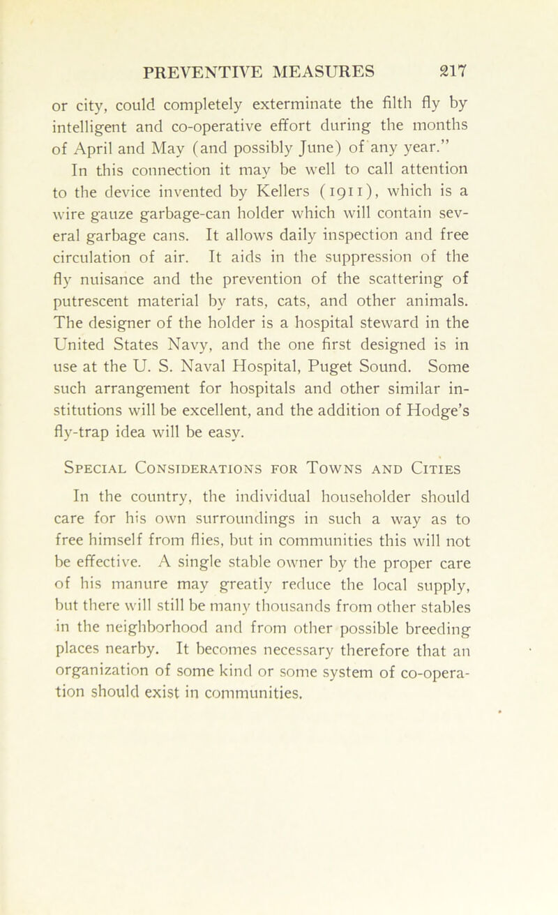 or city, could completely exterminate the filth fly by intelligent and co-operative effort during the months of April and May (and possibly June) of any year.” In this connection it may be well to call attention to the device invented by Kellers (1911), which is a wire gauze garbage-can holder which will contain sev- eral garbage cans. It allows daily inspection and free circulation of air. It aids in the suppression of the fly nuisance and the prevention of the scattering of putrescent material by rats, cats, and other animals. The designer of the holder is a hospital steward in the United States Navy, and the one first designed is in use at the U. S. Naval Hospital, Puget Sound. Some such arrangement for hospitals and other similar in- stitutions will be excellent, and the addition of Hodge’s fly-trap idea will be easy. Special Considerations for Towns and Cities In the country, the individual householder should care for his own surroundings in such a way as to free himself from flies, but in communities this will not be effective. A single stable owner by the proper care of his manure may greatly reduce the local supply, but there will still be many thousands from other stables in the neighborhood and from other possible breeding places nearby. It becomes necessary therefore that an organization of some kind or some system of co-opera- tion should exist in communities.