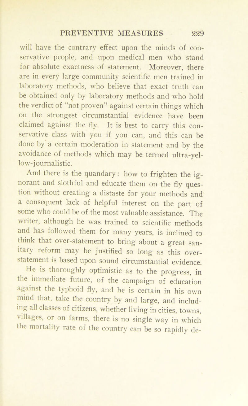 will have the contrary effect upon the minds of con- servative people, and upon medical men who stand for absolute exactness of statement. Moreover, there are in every large community scientific men trained in laboratory methods, who believe that exact truth can be obtained only by laboratory methods and who hold the verdict of “not proven’’ against certain things which on the strongest circumstantial evidence have been claimed against the fly. It is best to carry this con- servative class with you if you can, and this can be done by a certain moderation in statement and by the avoidance of methods which may be termed ultra-yel- low-journalistic. And there is the quandary; how to frighten the ig- norant and slothful and educate them on the fly ques- tion without creating a distaste for your methods and a consequent lack of helpful interest on the part of some who could be of the most valuable assistance. The writer, although he was trained to scientific methods and has followed them for many years, is inclined to think that over-statement to bring about a great san- itary reform may be justified so long as this over- statement is based upon sound circumstantial evidence. He is thoroughly optimistic as to the progress, in the immediate future, of the campaign of education against the typhoid fly, and he is certain in his own mind that, take the country by and large, and includ- ing all classes of citizens, whether living in cities, towns, villages, or on farms, there is no single way in which the mortality rate of the country can be so rapidly de-