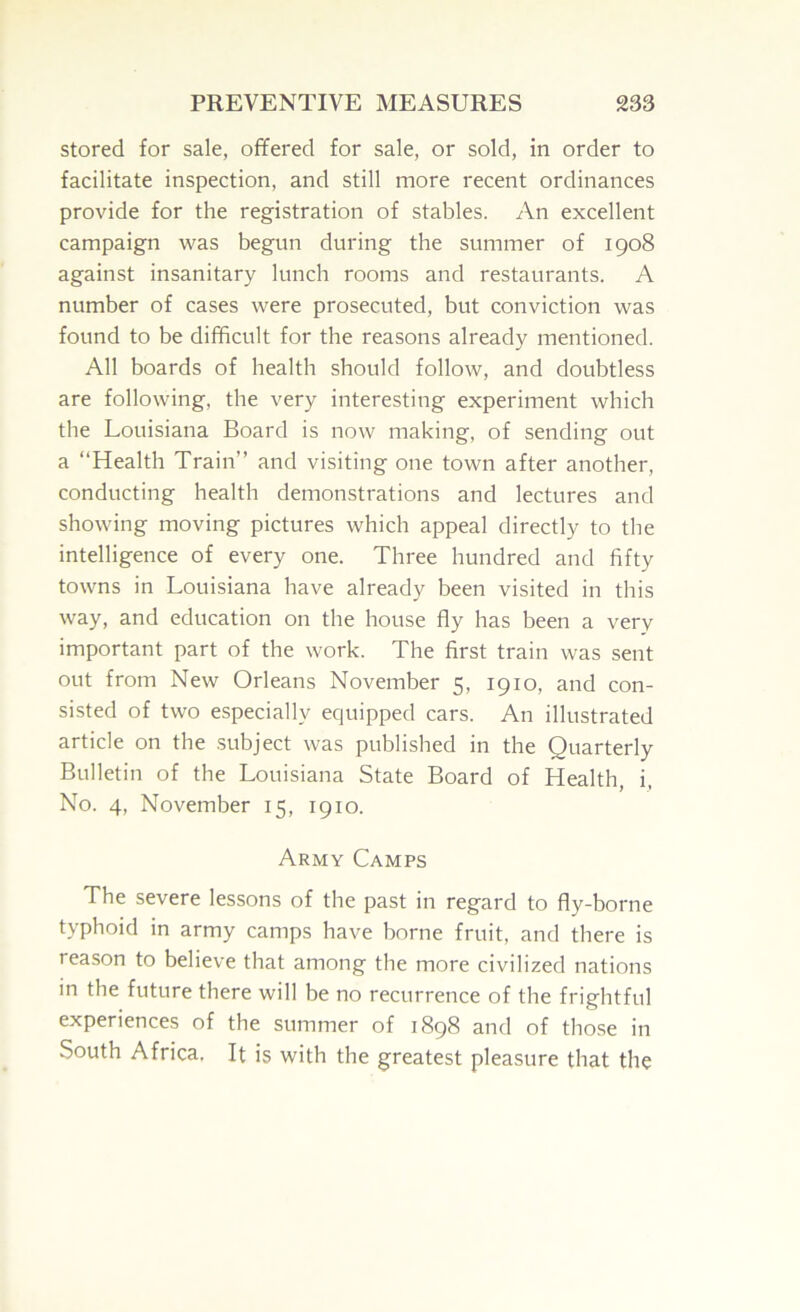 stored for sale, offered for sale, or sold, in order to facilitate inspection, and still more recent ordinances provide for the registration of stables. An excellent campaign -was begun during the summer of 1908 against insanitary lunch rooms and restaurants. A number of cases were prosecuted, but conviction was found to be difficult for the reasons already mentioned. All boards of health should follow, and doubtless are following, the very interesting experiment which the Louisiana Board is now making, of sending out a “Health Train’’ and visiting one town after another, conducting health demonstrations and lectures and showing moving pictures which appeal directly to the intelligence of every one. Three hundred and fifty towns in Louisiana have already been visited in this way, and education on the house fly has been a very important part of the work. The first train was sent out from New Orleans November 5, 1910, and con- sisted of two especially equipped cars. An illustrated article on the .subject was published in the Quarterly Bulletin of the Louisiana State Board of Health, i, No. 4, November 15, 1910. Army Camps The severe lessons of the past in regard to fly-borne typhoid in army camps have borne fruit, and there is reason to believe that among the more civilized nations in the future there will be no recurrence of the frightful experiences of the summer of 1898 and of those in South Africa. It is with the greatest pleasure that the