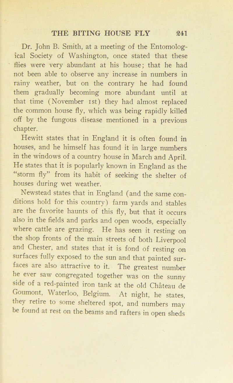 Dr, John B. Smith, at a meeting of the Entomolog- ical Society of Washington, once stated that these flies were very abundant at his house; that he had not been able to observe any increase in numbers in rainy weather, but on the contrary he had found them gradually becoming more abundant until at that time (November ist) they had almost replaced the common house fly, which was being rapidly killed off by the fungous disease mentioned in a previous chapter. Hewitt states that in England it is often found in houses, and he himself has found it in large numbers in the windows of a country house in March and April. He states that it is popularly known in England as the “storm fly” from its habit of seeking the shelter of houses during wet weather. Newstead states that in England (and the same con- ditions hold for this country) farm yards and stables are the favorite haunts of this fly, but that it occurs also in the fields and parks and open woods, especially where cattle are grazing. He has seen it resting on the shop fronts of the main streets of both Liverpool and Chester, and states that it is fond of resting on surfaces fully exposed to the sun and that painted sur- faces are also attractive to it. The greatest number he ever saw congregated together was on the sunny side of a red-painted iron tank at the old Chateau de Goumont, Waterloo, Belgium. At night, he states, they retire to some sheltered .spot, and numbers may be found at rest on the beams and rafters in open sheds